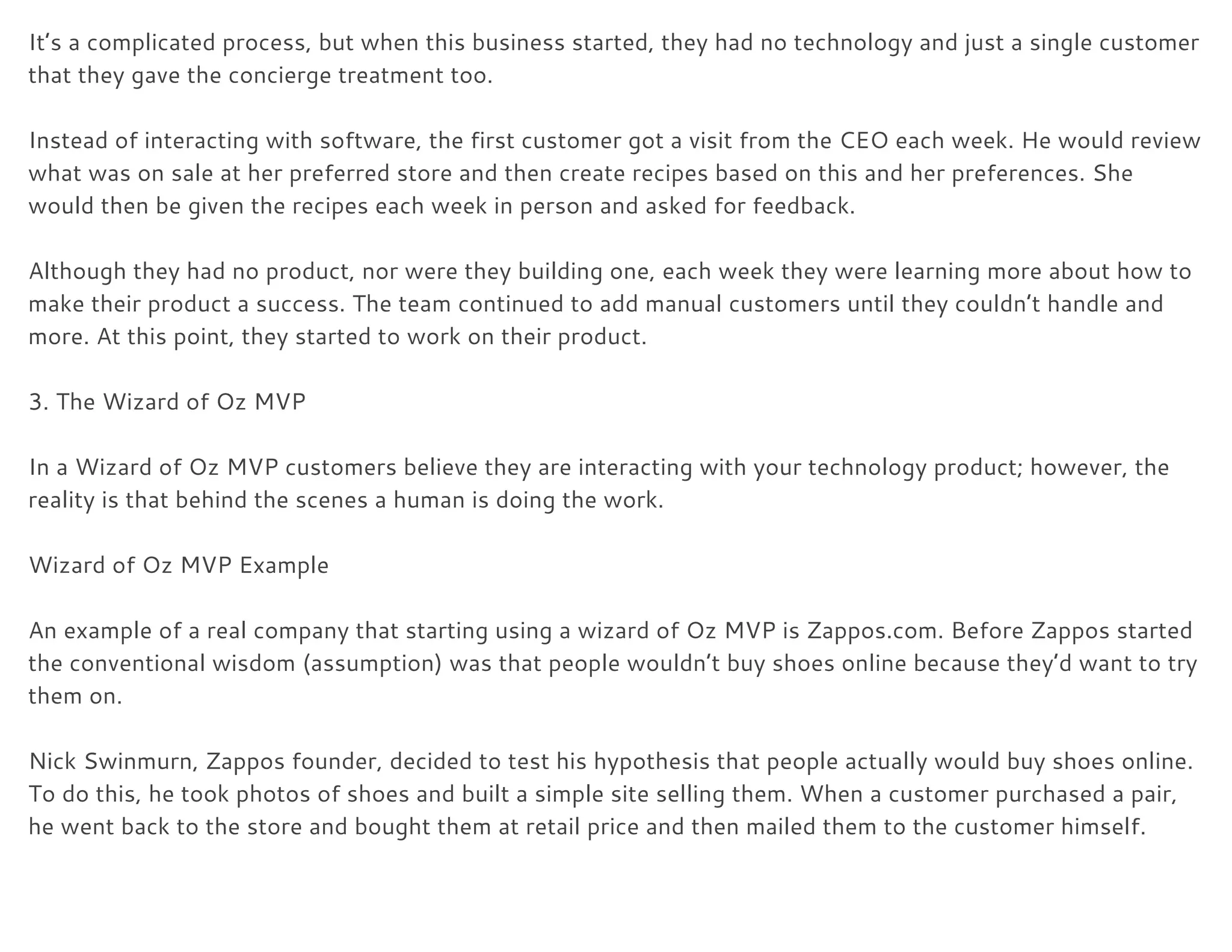 It’s a complicated process, but when this business started, they had no technology and just a single customer 
that they gave the concierge treatment too. 
 
Instead of interacting with software, the first customer got a visit from the CEO each week. He would review 
what was on sale at her preferred store and then create recipes based on this and her preferences. She 
would then be given the recipes each week in person and asked for feedback. 
 
Although they had no product, nor were they building one, each week they were learning more about how to 
make their product a success. The team continued to add manual customers until they couldn’t handle and 
more. At this point, they started to work on their product. 
 
3. The Wizard of Oz MVP 
 
In a Wizard of Oz MVP customers believe they are interacting with your technology product; however, the 
reality is that behind the scenes a human is doing the work. 
 
Wizard of Oz MVP Example 
 
An example of a real company that starting using a wizard of Oz MVP is Zappos.com. Before Zappos started 
the conventional wisdom (assumption) was that people wouldn’t buy shoes online because they’d want to try 
them on. 
 
Nick Swinmurn, Zappos founder, decided to test his hypothesis that people actually would buy shoes online. 
To do this, he took photos of shoes and built a simple site selling them. When a customer purchased a pair, 
he went back to the store and bought them at retail price and then mailed them to the customer himself. 
 
 
