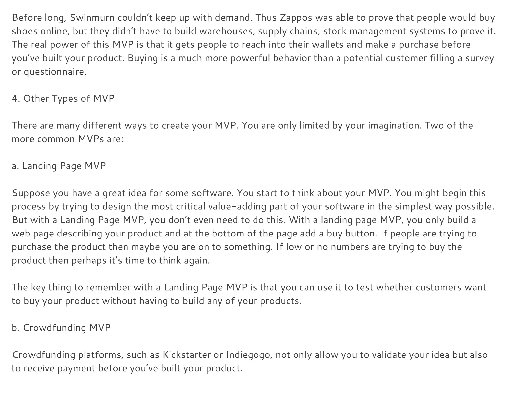 Before long, Swinmurn couldn’t keep up with demand. Thus Zappos was able to prove that people would buy 
shoes online, but they didn’t have to build warehouses, supply chains, stock management systems to prove it. 
The real power of this MVP is that it gets people to reach into their wallets and make a purchase before 
you’ve built your product. Buying is a much more powerful behavior than a potential customer filling a survey 
or questionnaire. 
 
4. Other Types of MVP 
 
There are many different ways to create your MVP. You are only limited by your imagination. Two of the 
more common MVPs are: 
 
a. Landing Page MVP 
 
Suppose you have a great idea for some software. You start to think about your MVP. You might begin this 
process by trying to design the most critical value-adding part of your software in the simplest way possible. 
But with a Landing Page MVP, you don’t even need to do this. With a landing page MVP, you only build a 
web page describing your product and at the bottom of the page add a buy button. If people are trying to 
purchase the product then maybe you are on to something. If low or no numbers are trying to buy the 
product then perhaps it’s time to think again. 
 
The key thing to remember with a Landing Page MVP is that you can use it to test whether customers want 
to buy your product without having to build any of your products. 
 
b. Crowdfunding MVP 
 
Crowdfunding platforms, such as Kickstarter or Indiegogo, not only allow you to validate your idea but also 
to receive payment before you’ve built your product. 
 