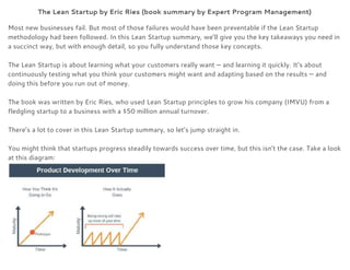 The Lean Startup by Eric Ries (book summary by Expert Program Management) 
Most new businesses fail. But most of those failures would have been preventable if the Lean Startup 
methodology had been followed. In this Lean Startup summary, we’ll give you the key takeaways you need in 
a succinct way, but with enough detail, so you fully understand those key concepts. 
 
The Lean Startup is about learning what your customers really want — and learning it quickly. It’s about 
continuously testing what you think your customers might want and adapting based on the results — and 
doing this before you run out of money. 
 
The book was written by Eric Ries, who used Lean Startup principles to grow his company (IMVU) from a 
fledgling startup to a business with a $50 million annual turnover. 
 
There’s a lot to cover in this Lean Startup summary, so let’s jump straight in. 
 
You might think that startups progress steadily towards success over time, but this isn’t the case. Take a look 
at this diagram: 
 
 