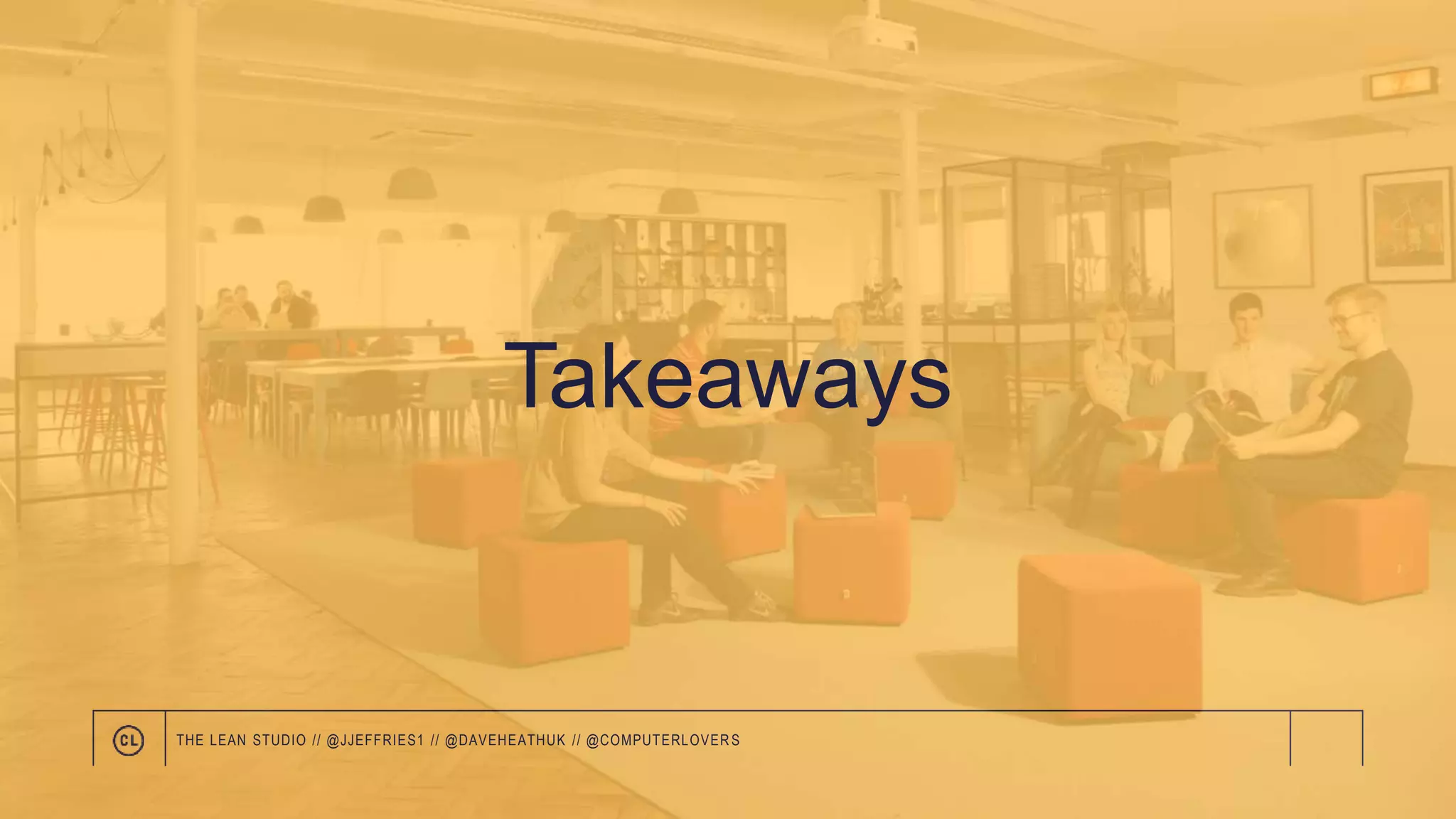 Takeaways
THE LEAN STUDIO // @JJEFFRIES1 // @DAVEHEATHUK // @COMPUTERLOVER S
 