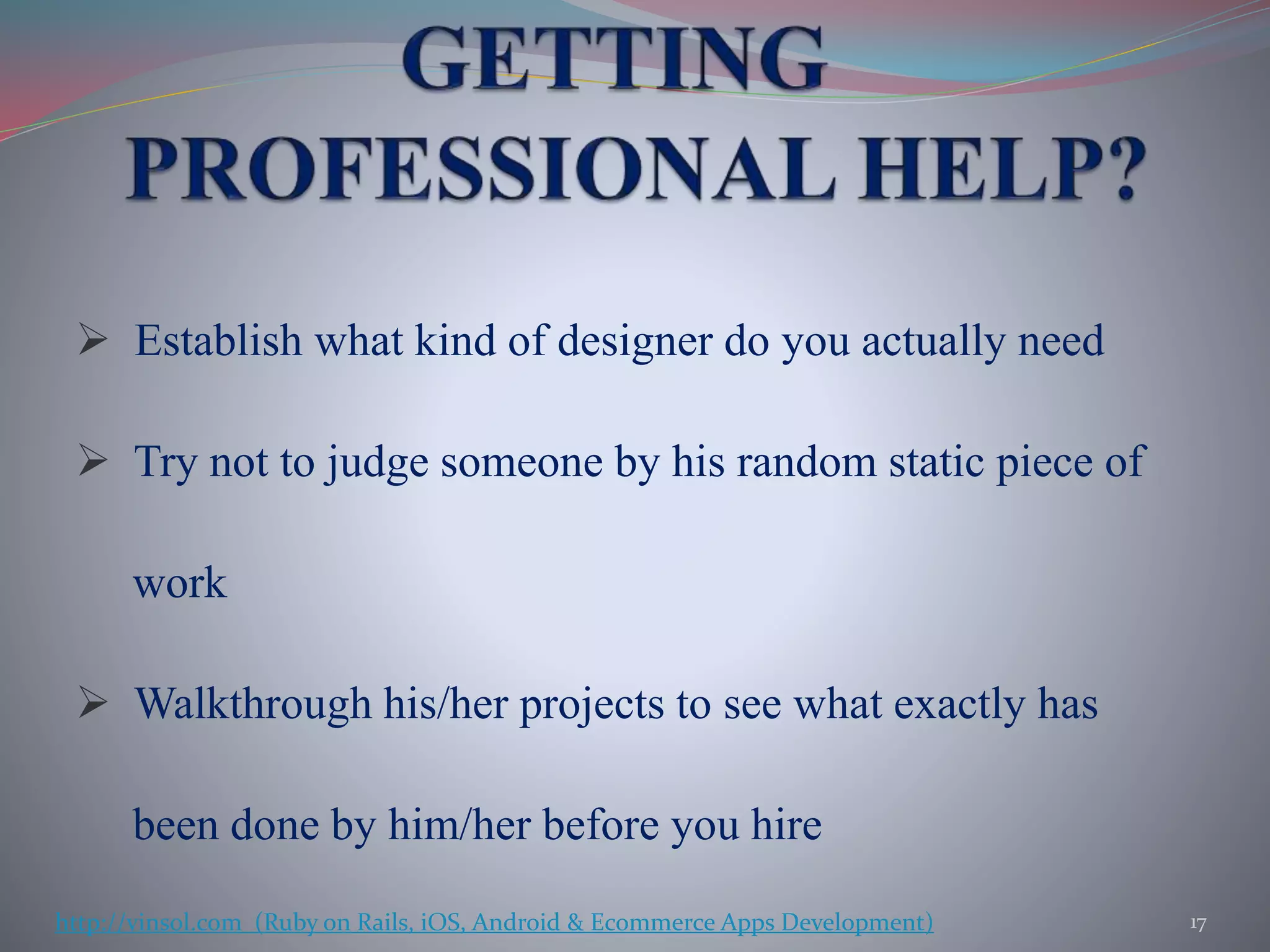  Establish what kind of designer do you actually need
 Try not to judge someone by his random static piece of
work
 Walkthrough his/her projects to see what exactly has
been done by him/her before you hire
17http://vinsol.com (Ruby on Rails, iOS, Android & Ecommerce Apps Development)
 