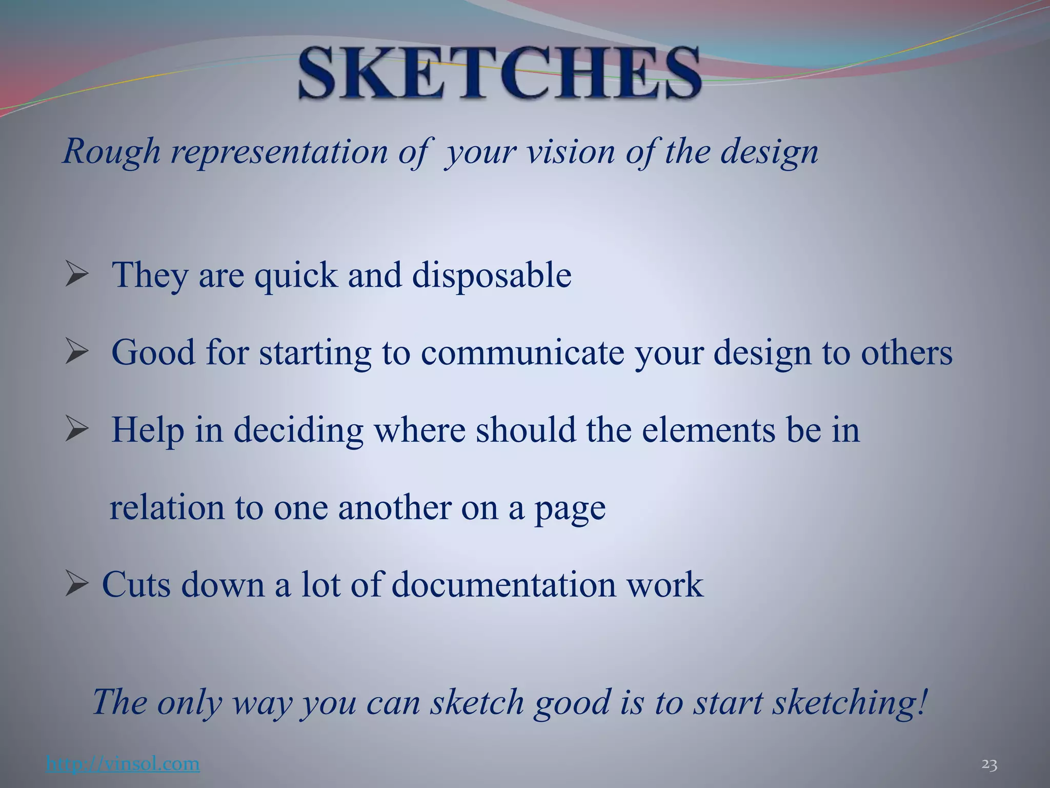 Rough representation of your vision of the design
 They are quick and disposable
 Good for starting to communicate your design to others
 Help in deciding where should the elements be in
relation to one another on a page
 Cuts down a lot of documentation work
The only way you can sketch good is to start sketching!
23http://vinsol.com
 
