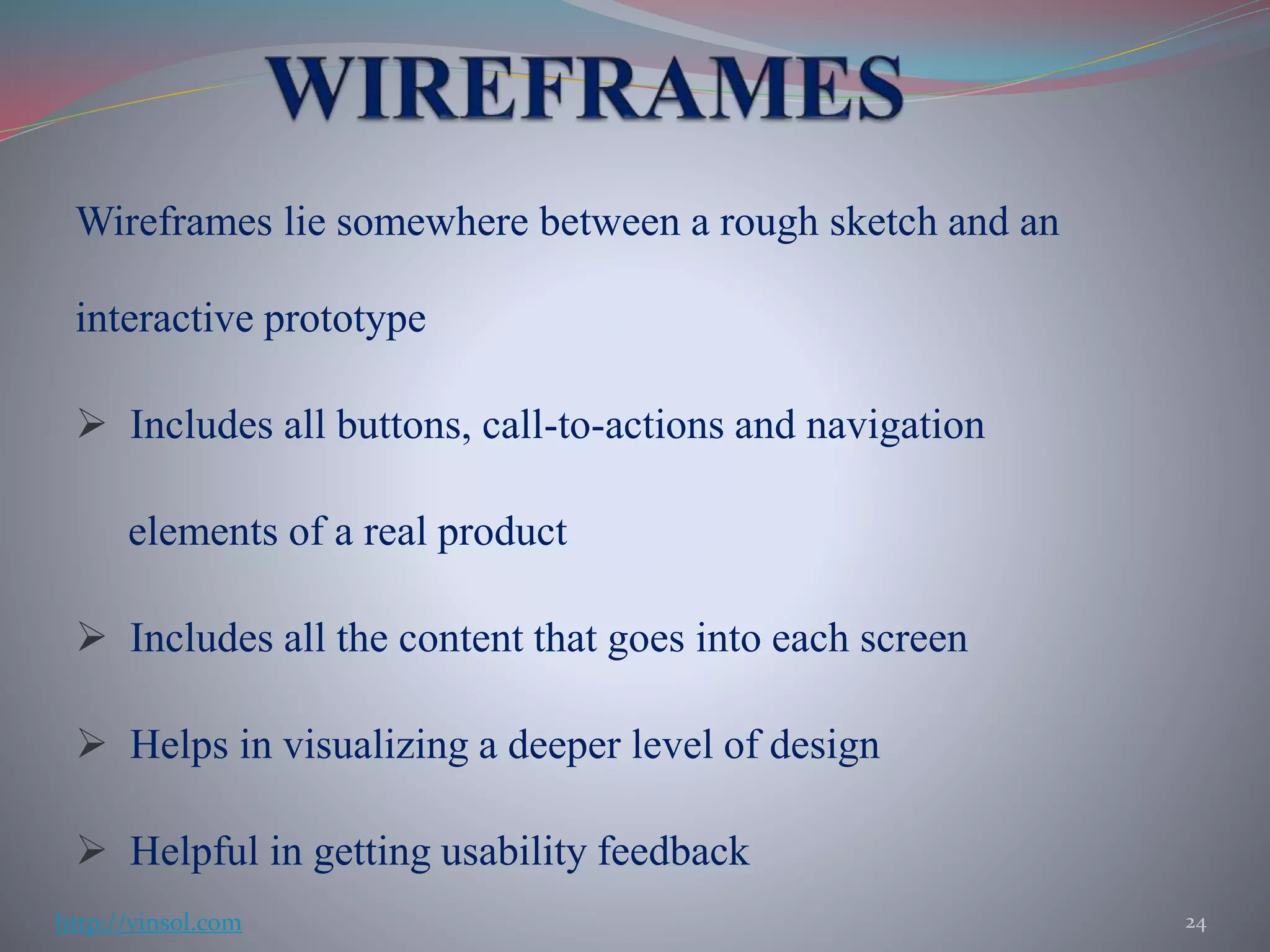 Wireframes lie somewhere between a rough sketch and an
interactive prototype
 Includes all buttons, call-to-actions and navigation
elements of a real product
 Includes all the content that goes into each screen
 Helps in visualizing a deeper level of design
 Helpful in getting usability feedback
24http://vinsol.com
 