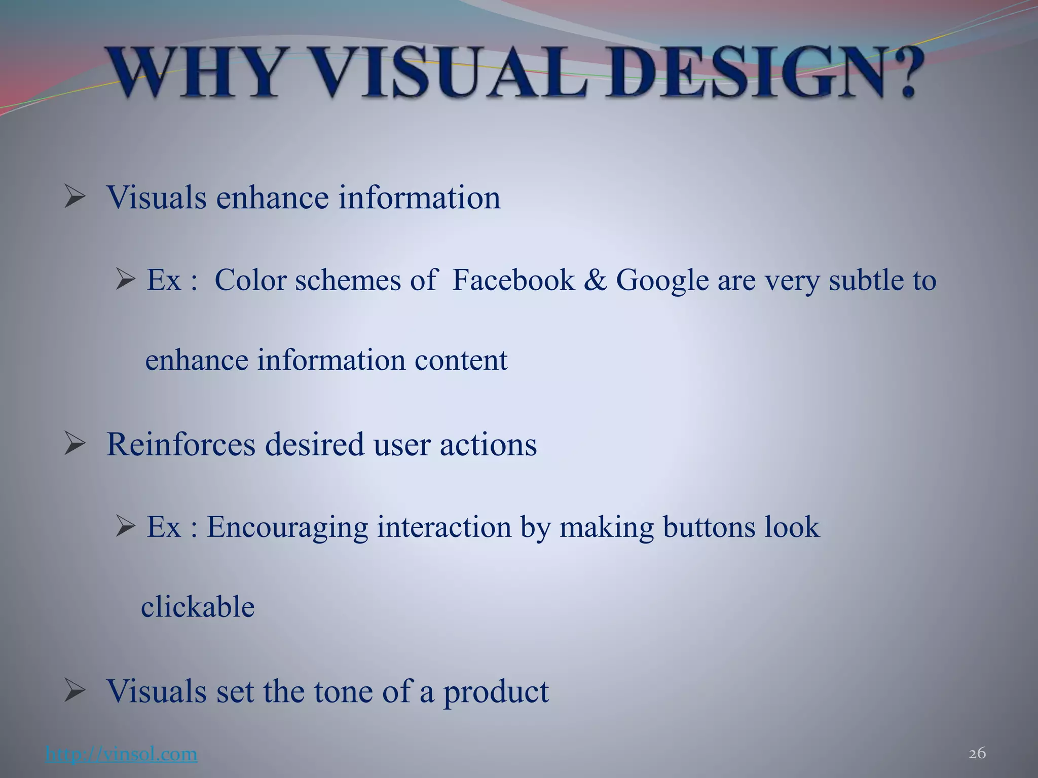 Visuals enhance information
 Ex : Color schemes of Facebook & Google are very subtle to
enhance information content
 Reinforces desired user actions
 Ex : Encouraging interaction by making buttons look
clickable
 Visuals set the tone of a product
26http://vinsol.com
 