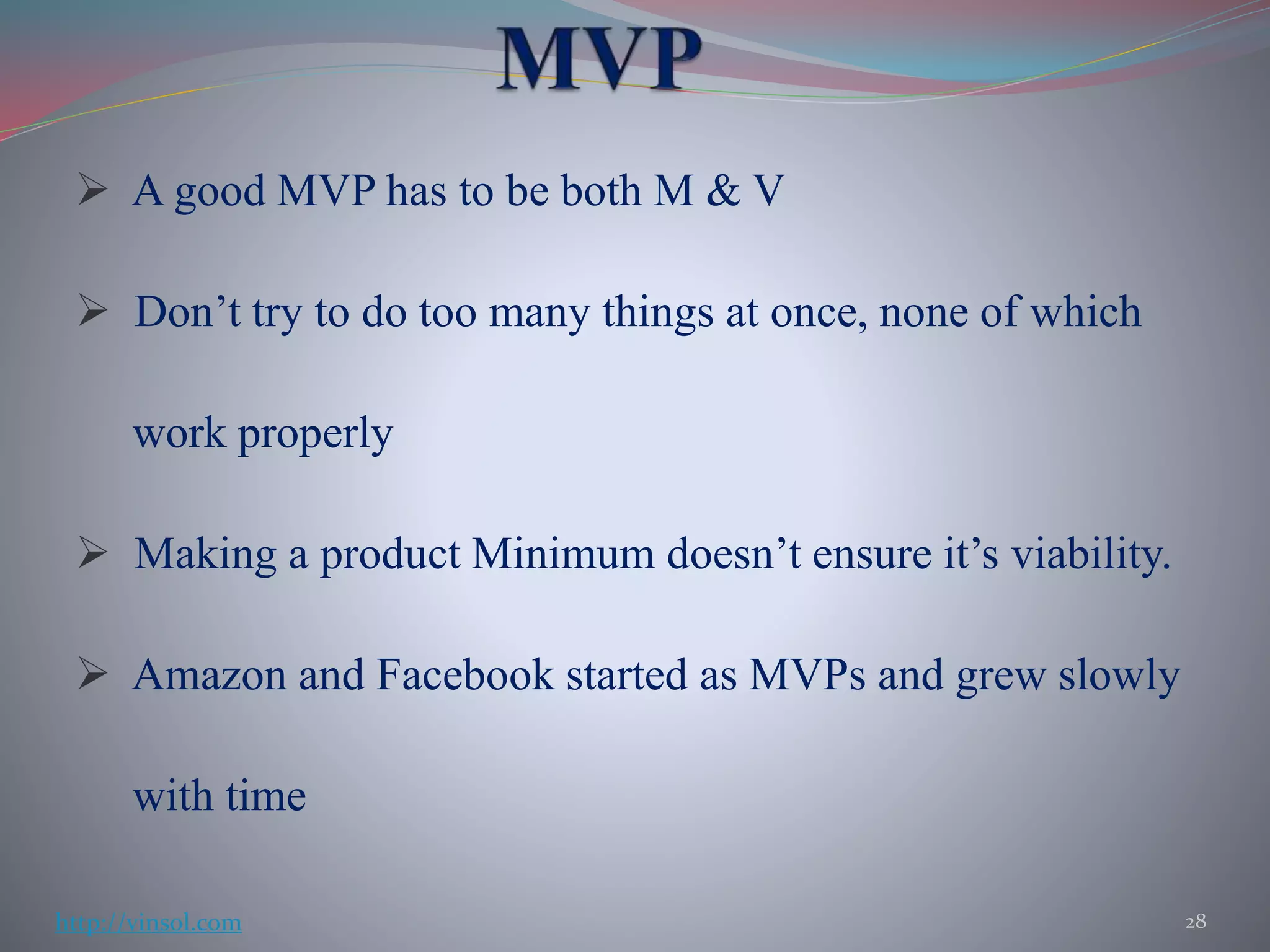 A good MVP has to be both M & V
 Don’t try to do too many things at once, none of which
work properly
 Making a product Minimum doesn’t ensure it’s viability.
 Amazon and Facebook started as MVPs and grew slowly
with time
28http://vinsol.com
 