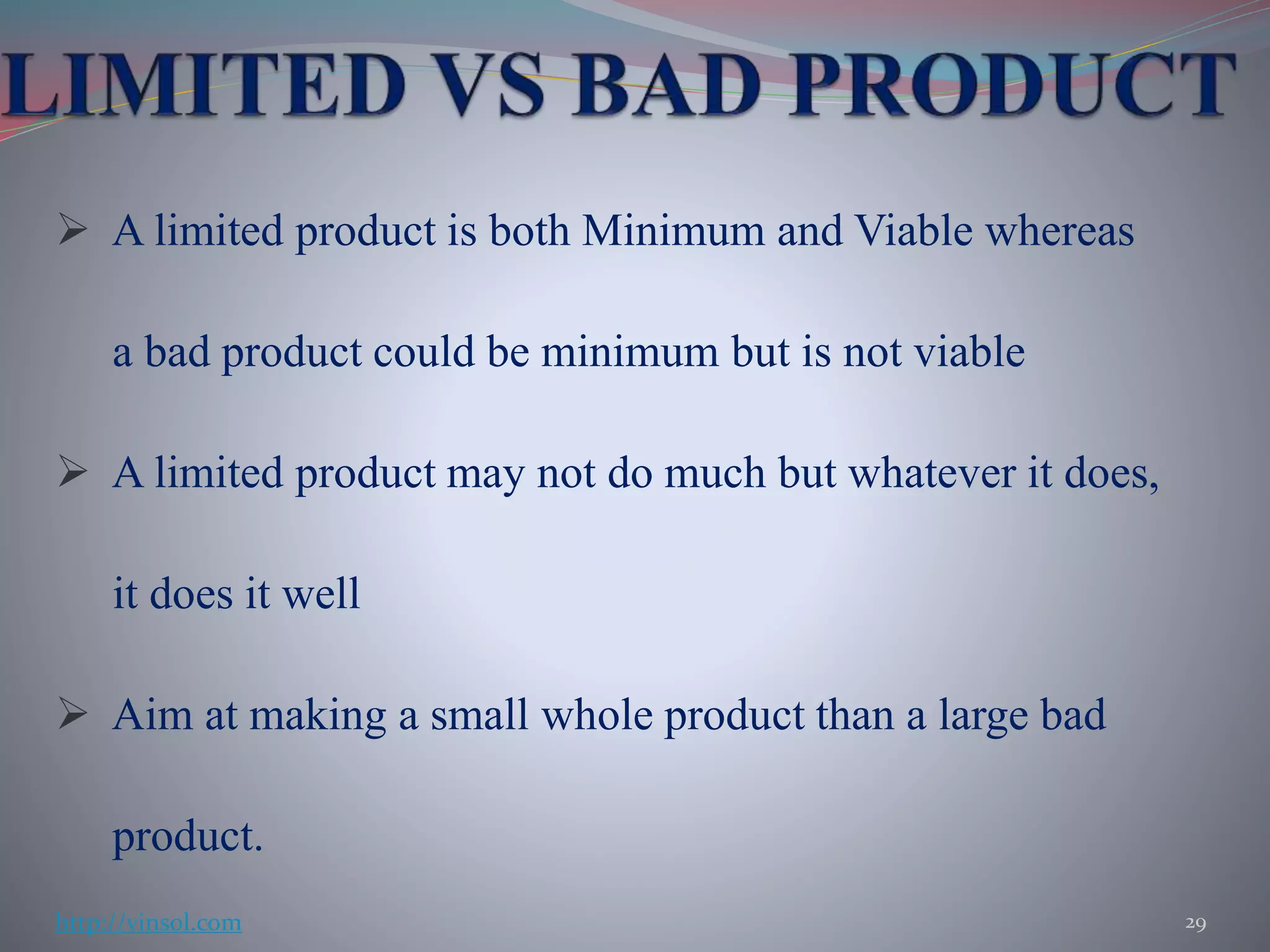  A limited product is both Minimum and Viable whereas
a bad product could be minimum but is not viable
 A limited product may not do much but whatever it does,
it does it well
 Aim at making a small whole product than a large bad
product.
29http://vinsol.com
 