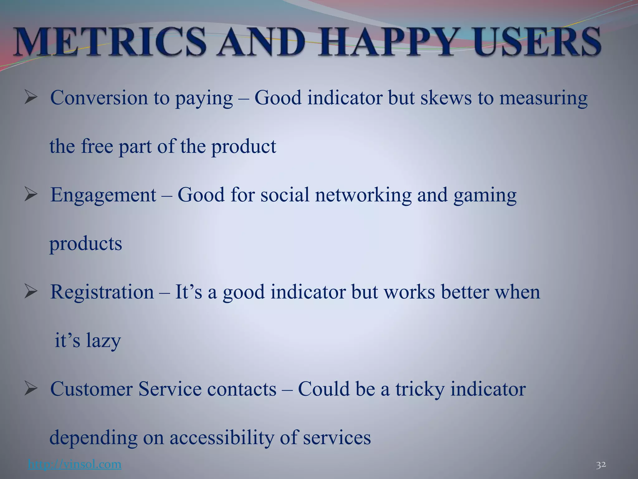  Conversion to paying – Good indicator but skews to measuring
the free part of the product
 Engagement – Good for social networking and gaming
products
 Registration – It’s a good indicator but works better when
it’s lazy
 Customer Service contacts – Could be a tricky indicator
depending on accessibility of services
32http://vinsol.com
 