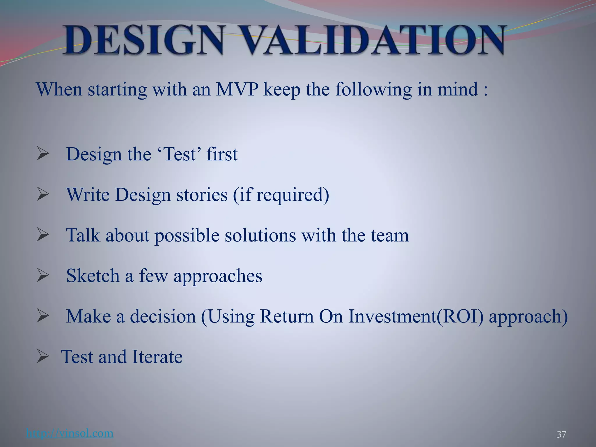 When starting with an MVP keep the following in mind :
 Design the ‘Test’ first
 Write Design stories (if required)
 Talk about possible solutions with the team
 Sketch a few approaches
 Make a decision (Using Return On Investment(ROI) approach)
 Test and Iterate
37http://vinsol.com
 