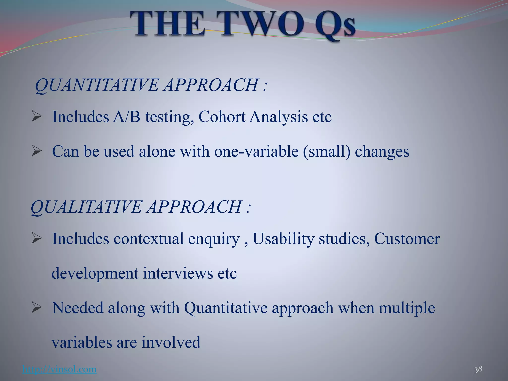 QUANTITATIVE APPROACH :
 Includes A/B testing, Cohort Analysis etc
 Can be used alone with one-variable (small) changes
QUALITATIVE APPROACH :
 Includes contextual enquiry , Usability studies, Customer
development interviews etc
 Needed along with Quantitative approach when multiple
variables are involved
38http://vinsol.com
 