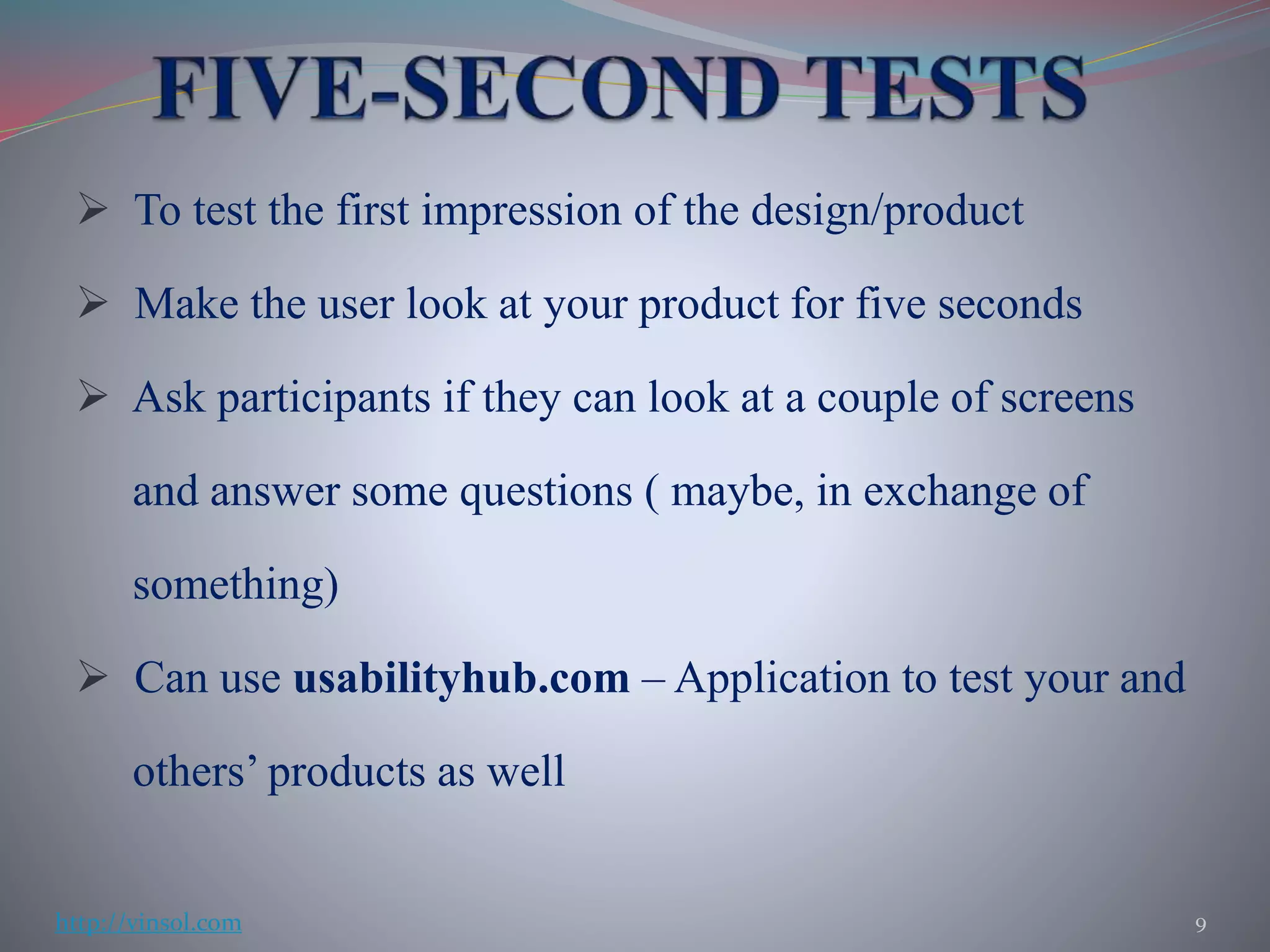  To test the first impression of the design/product
 Make the user look at your product for five seconds
 Ask participants if they can look at a couple of screens
and answer some questions ( maybe, in exchange of
something)
 Can use usabilityhub.com – Application to test your and
others’ products as well
9http://vinsol.com
 