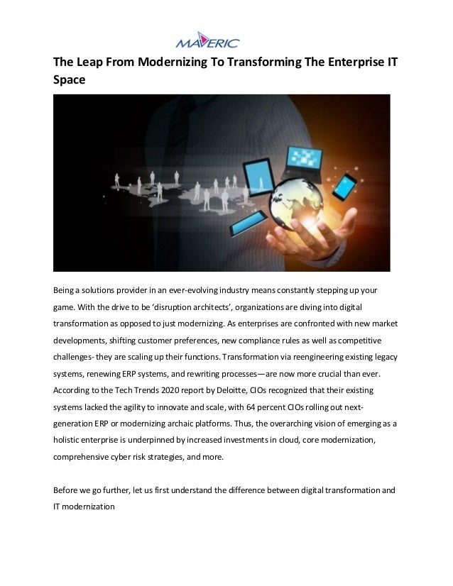 The Leap From Modernizing To Transforming The Enterprise IT
Space
Being a solutions provider in an ever-evolving industry means constantly stepping up your
game. With the drive to be ‘disruption architects’, organizations are diving into digital
transformation as opposed to just modernizing. As enterprises are confronted with new market
developments, shifting customer preferences, new compliance rules as well as competitive
challenges- they are scaling up their functions. Transformation via reengineering existing legacy
systems, renewing ERP systems, and rewriting processes—are now more crucial than ever.
According to the Tech Trends 2020 report by Deloitte, CIOs recognized that their existing
systems lacked the agility to innovate and scale, with 64 percent CIOs rolling out next-
generation ERP or modernizing archaic platforms. Thus, the overarching vision of emerging as a
holistic enterprise is underpinned by increased investments in cloud, core modernization,
comprehensive cyber risk strategies, and more.
Before we go further, let us first understand the difference between digital transformation and
IT modernization
 