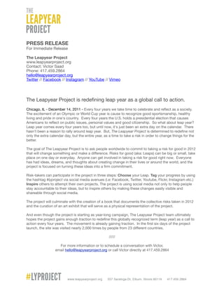 PRESS RELEASE
For Immediate Release

The Leapyear Project
www.leapyearproject.org
Contact: Victor Saad
Phone: 417.459.2864
hello@leapyearproject.org
Twitter // Facebook // Instagram // YouTube // Vimeo




The Leapyear Project is redeﬁning leap year as a global call to action.
Chicago, IL - December 14, 2011 - Every four years we take time to celebrate and reﬂect as a society.
The excitement of an Olympic or World Cup year is cause to recognize good sportsmanship, healthy
living and pride in one's country. Every four years the U.S. holds a presidential election that causes
Americans to reﬂect on public issues, personal values and good citizenship. So what about leap year?
Leap year comes every four years too, but until now, it's just been an extra day on the calendar. There
hasn't been a reason to rally around leap year. But, The Leapyear Project is determined to redeﬁne not
only the extra calendar day, but the entire year, as a time to take a risk in order to change things for the
better.

The goal of The Leapyear Project is to ask people worldwide to commit to taking a risk for good in 2012
that will change something and make a difference. Risks for good (aka: Leaps) can be big or small, take
place on one day or everyday. Anyone can get involved in taking a risk for good right now. Everyone
has had ideas, dreams, and thoughts about creating change in their lives or around the world, and the
project is focused on turning these ideas into a ﬁrm commitment.

Risk-takers can participate in the project in three steps: Choose your Leap. Tag your progress by using
the hashtag #lyproject via social media avenues (i.e: Facebook, Twitter, Youtube, Flickr, Instagram etc.)
Inspire others to attempt their own projects. The project is using social media not only to help people
stay accountable to their ideas, but to inspire others by making these changes easily visible and
shareable through social media.

The project will culminate with the creation of a book that documents the collective risks taken in 2012
and the curation of an art exhibit that will serve as a physical representation of the project.

And even though the project is starting as year-long campaign, The Leapyear Project team ultimately
hopes the project gains enough traction to redeﬁne this globally recognized term (leap year) as a call to
action every four years. The movement is already gaining traction. In the ﬁrst six days of the project
launch, the site was visited nearly 2,000 times by people from 23 different countries.

                                                     /////

                    For more information or to schedule a conversation with Victor,
                  email hello@leapyearproject.org or call Victor directly at 417.459.2864
 