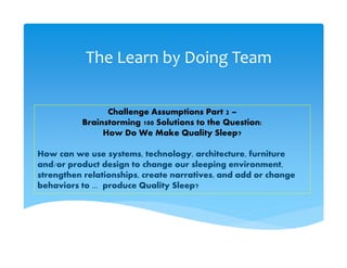 The Learn by Doing Team
Challenge Assumptions Part 2 –
Brainstorming 100 Solutions to the Question:
How Do We Make Quality Sleep?
How can we use systems, technology, architecture, furniture
and/or product design to change our sleeping environment,
strengthen relationships, create narratives, and add or change
behaviors to ... produce Quality Sleep?
 
