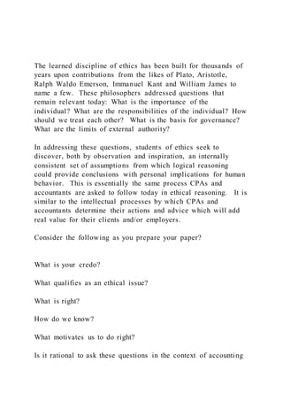 The learned discipline of ethics has been built for thousands of
years upon contributions from the likes of Plato, Aristotle,
Ralph Waldo Emerson, Immanuel Kant and William James to
name a few. These philosophers addressed questions that
remain relevant today: What is the importance of the
individual? What are the responsibilities of the individual? How
should we treat each other? What is the basis for governance?
What are the limits of external authority?
In addressing these questions, students of ethics seek to
discover, both by observation and inspiration, an internally
consistent set of assumptions from which logical reasoning
could provide conclusions with personal implications for human
behavior. This is essentially the same process CPAs and
accountants are asked to follow today in ethical reasoning. It is
similar to the intellectual processes by which CPAs and
accountants determine their actions and advice which will add
real value for their clients and/or employers.
Consider the following as you prepare your paper?
What is your credo?
What qualifies as an ethical issue?
What is right?
How do we know?
What motivates us to do right?
Is it rational to ask these questions in the context of accounting
 