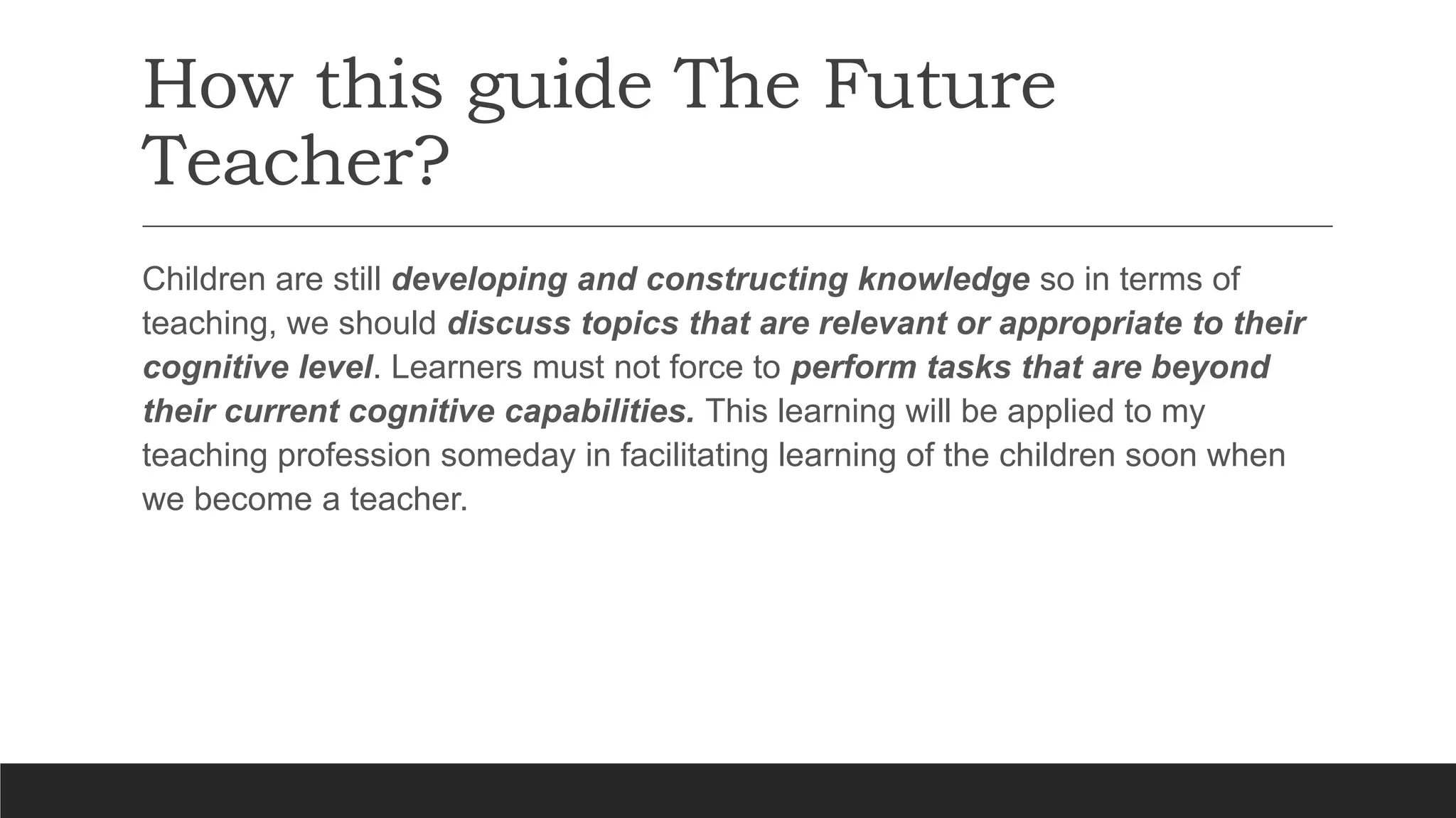 How this guide The Future
Teacher?
Children are still developing and constructing knowledge so in terms of
teaching, we should discuss topics that are relevant or appropriate to their
cognitive level. Learners must not force to perform tasks that are beyond
their current cognitive capabilities. This learning will be applied to my
teaching profession someday in facilitating learning of the children soon when
we become a teacher.
 