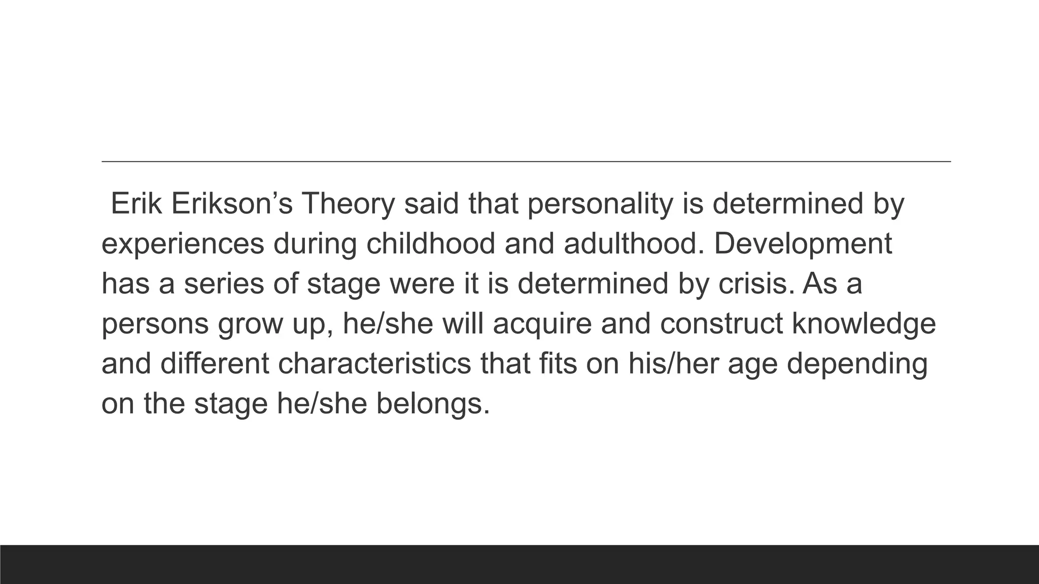 Erik Erikson’s Theory said that personality is determined by
experiences during childhood and adulthood. Development
has a series of stage were it is determined by crisis. As a
persons grow up, he/she will acquire and construct knowledge
and different characteristics that fits on his/her age depending
on the stage he/she belongs.
 