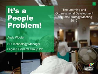 1
It’s a
People
Problem!
Andy Wooler
HR Technology Manager
Legal & General Group Plc
The Learning and
Organisational Development
Directors Strategy Meeting
2010
 