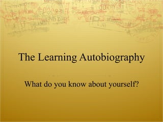 The Learning Autobiography What do you know about yourself? 