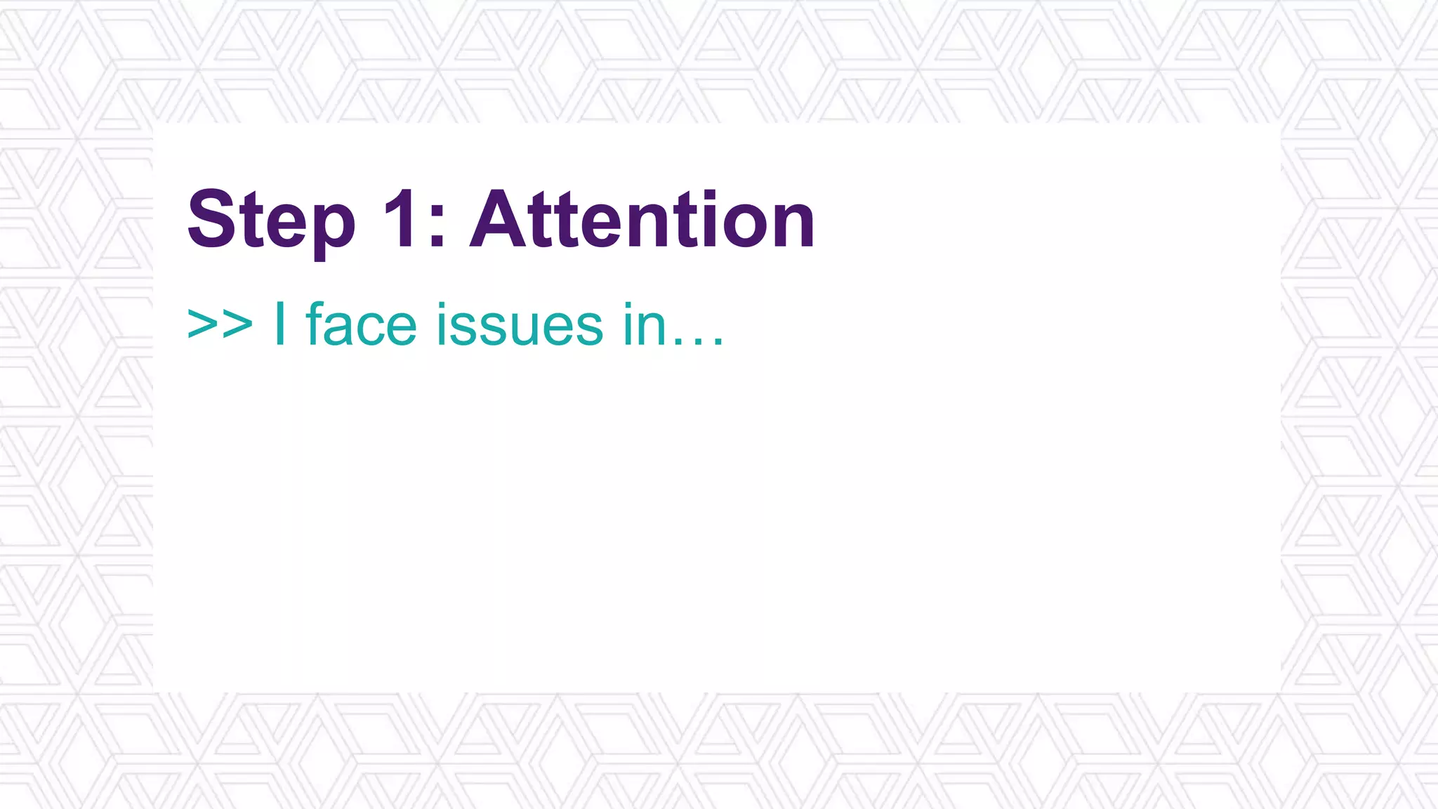 Step 1: Attention
>> I face issues in…
>> Review learning objectives
>> Think of a narrative/story
>> What’s in it for me?
 