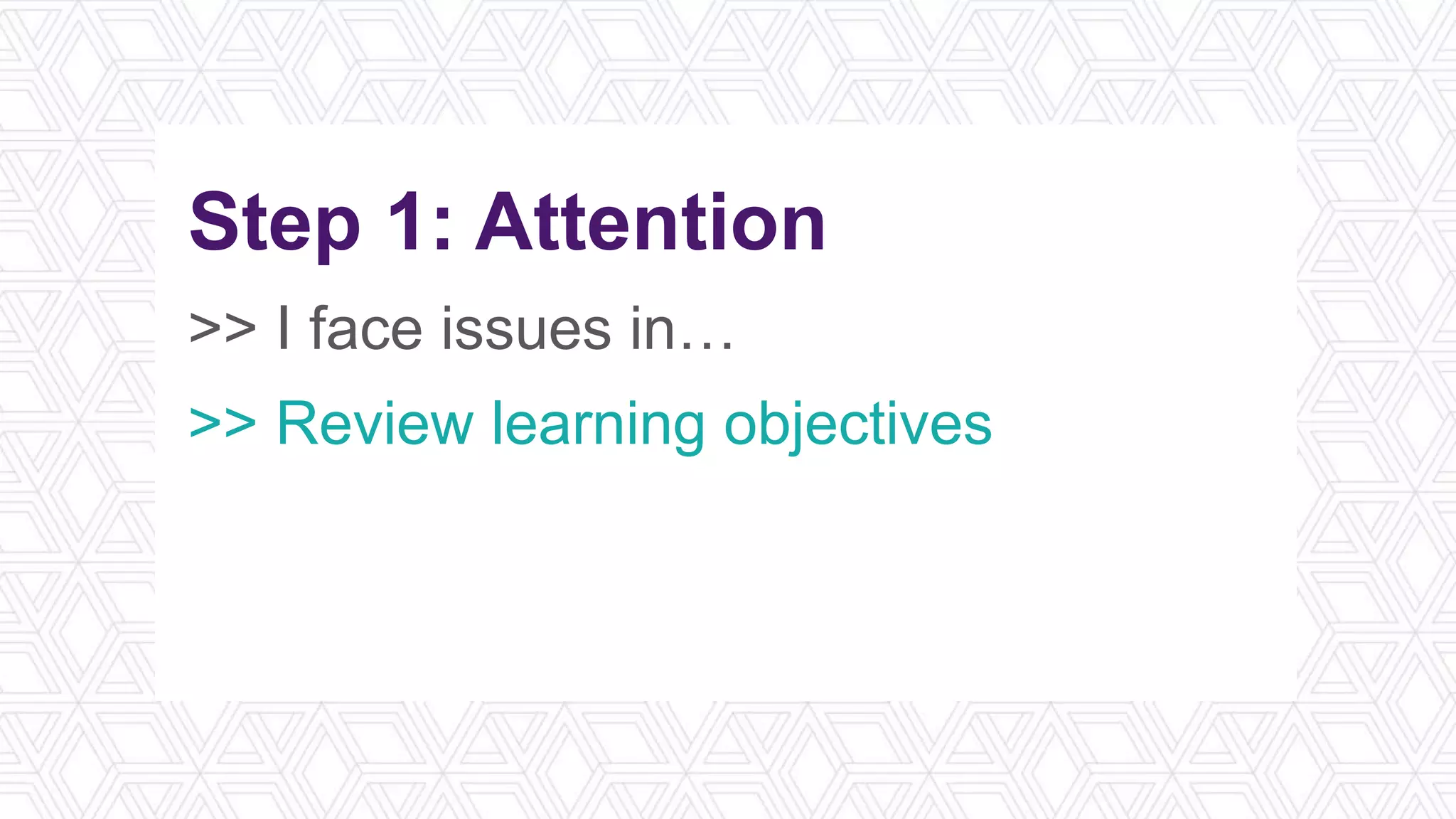 Step 1: Attention
>> I face issues in…
>> Review learning objectives
>> Think of a narrative/story
>> What’s in it for me?
 