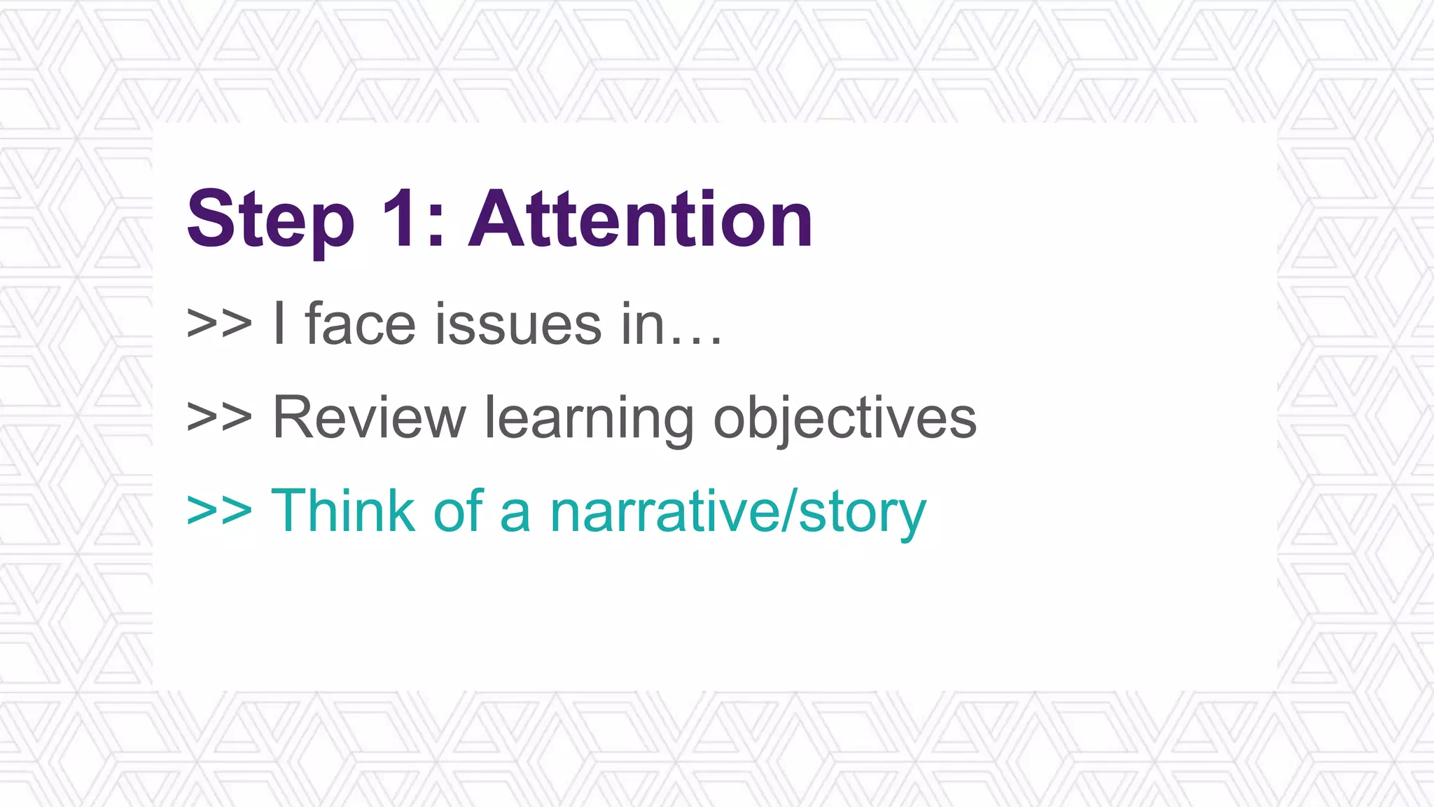 Step 1: Attention
>> I face issues in…
>> Review learning objectives
>> Think of a narrative/story
>> What’s in it for me?
 