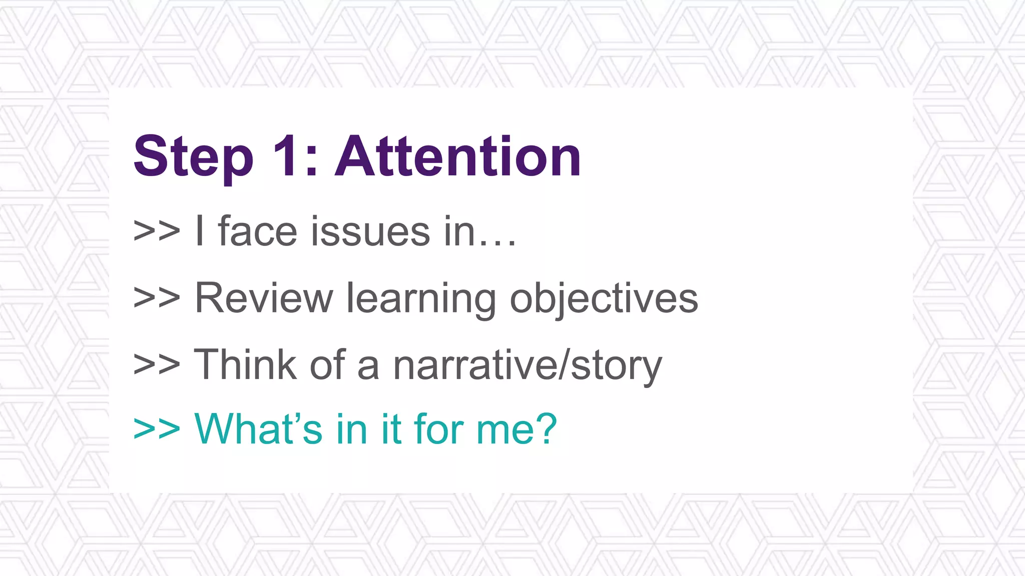 Step 1: Attention
>> I face issues in…
>> Review learning objectives
>> Think of a narrative/story
>> What’s in it for me?
 