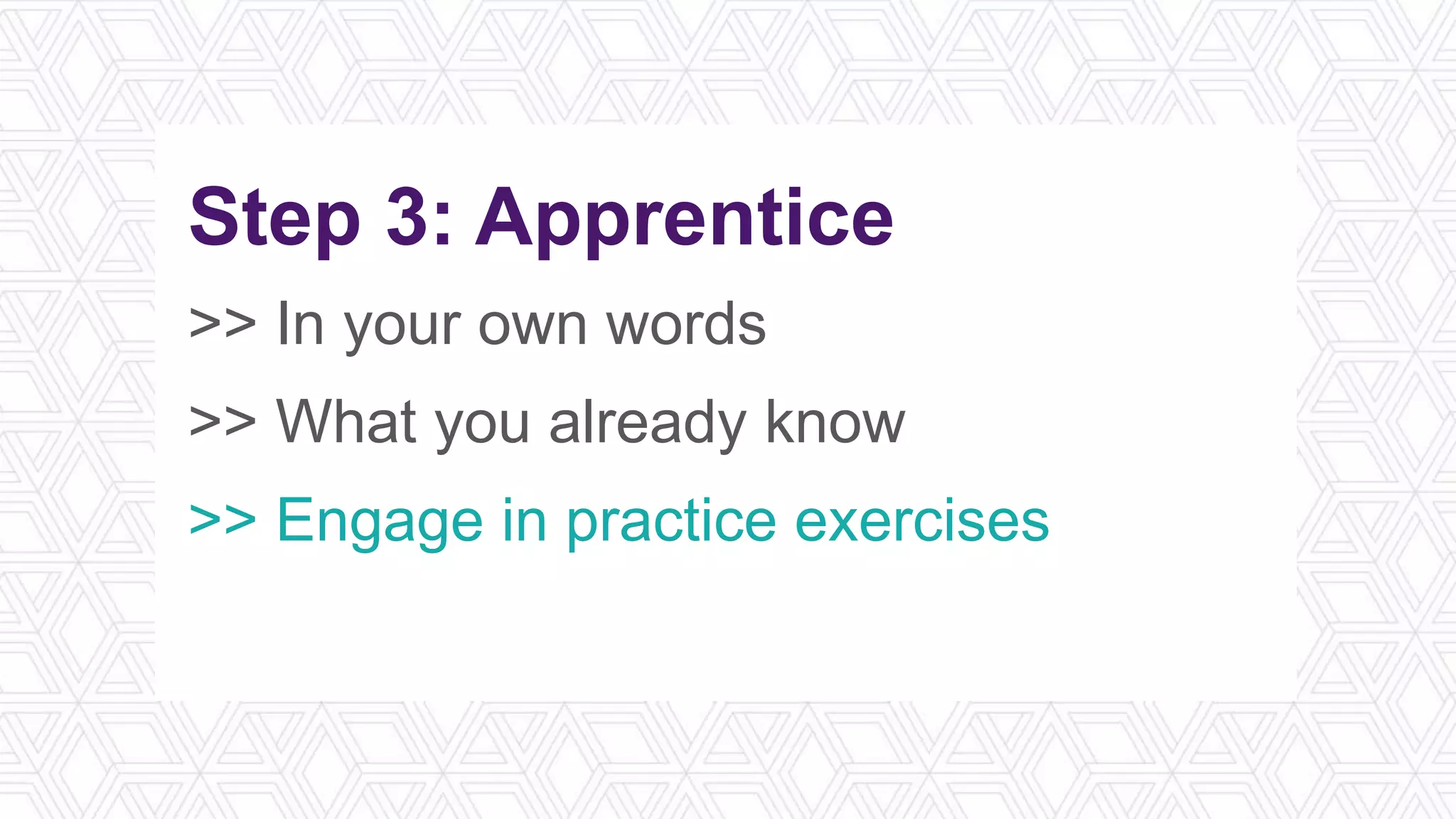 Step 3: Apprentice
>> In your own words
>> What you already know
>> Engage in practice exercises
>> Reflect on the application
 