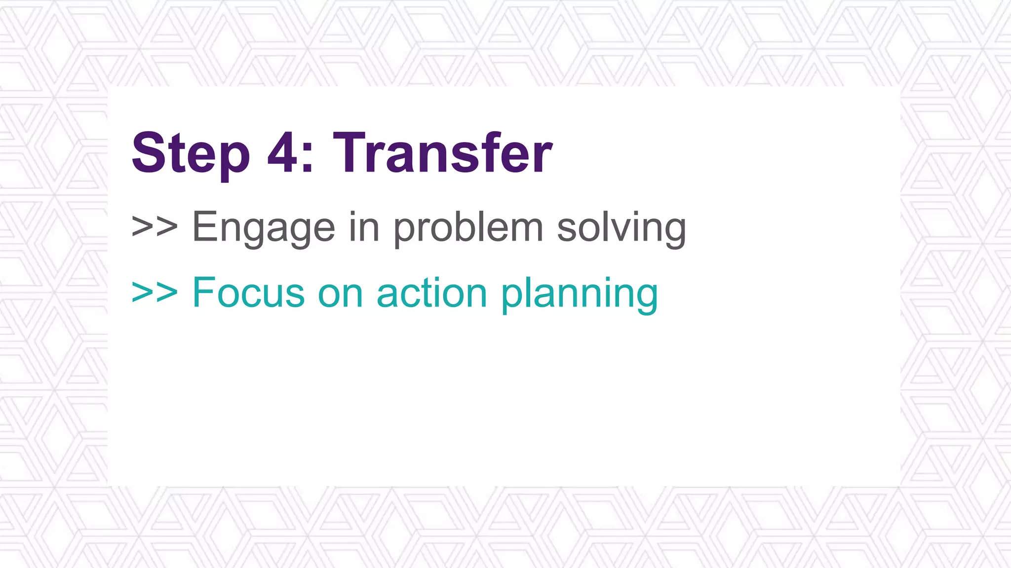 Step 4: Transfer
>> Engage in problem solving
>> Focus on action planning
>> Utilize a job aid
>> Schedule spaced repetition
 