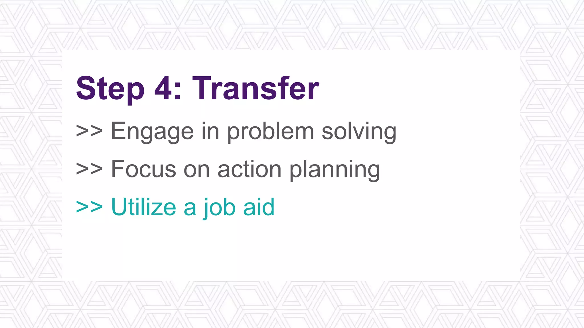 Step 4: Transfer
>> Engage in problem solving
>> Focus on action planning
>> Utilize a job aid
>> Schedule spaced repetition
 