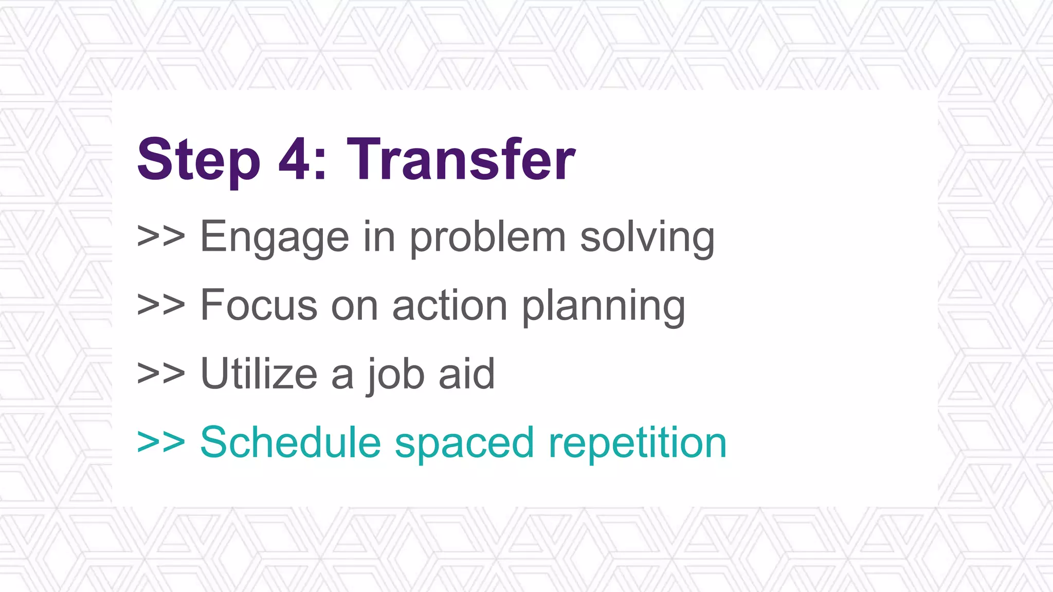 Step 4: Transfer
>> Engage in problem solving
>> Focus on action planning
>> Utilize a job aid
>> Schedule spaced repetition
 