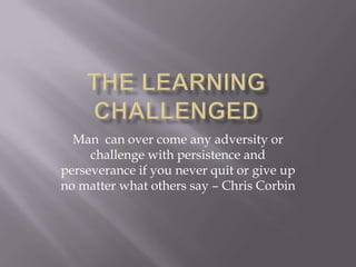 Man can over come any adversity or
challenge with persistence and
perseverance if you never quit or give up
no matter what others say – Chris Corbin
 