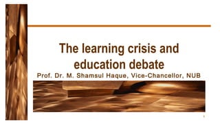 1
The learning crisis and
education debate
Prof. Dr. M. Shamsul Haque, Vice-Chancellor, NUB
 