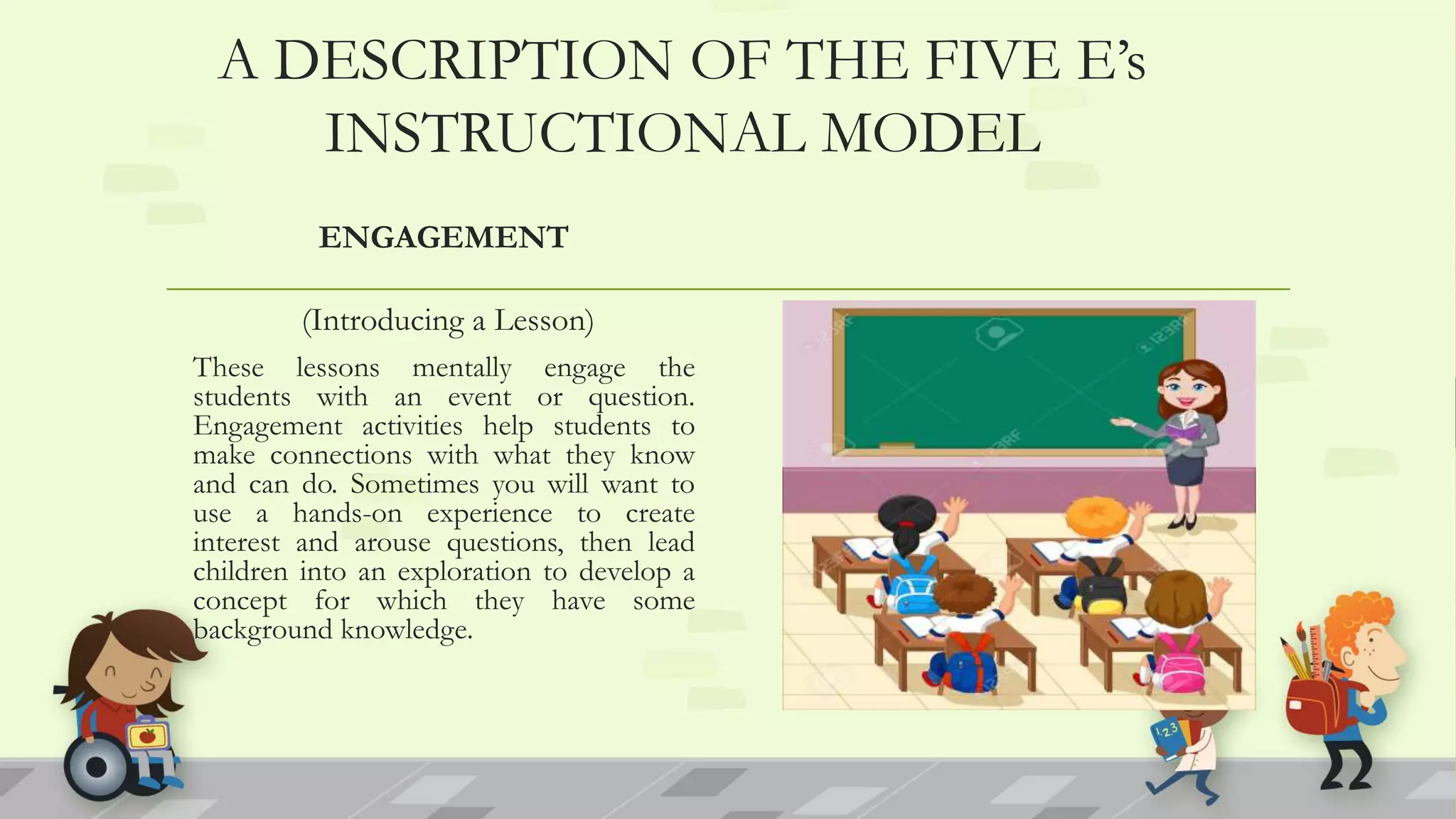 A DESCRIPTION OF THE FIVE E’s
INSTRUCTIONAL MODEL
ENGAGEMENT
(Introducing a Lesson)
These lessons mentally engage the
students with an event or question.
Engagement activities help students to
make connections with what they know
and can do. Sometimes you will want to
use a hands-on experience to create
interest and arouse questions, then lead
children into an exploration to develop a
concept for which they have some
background knowledge.
 