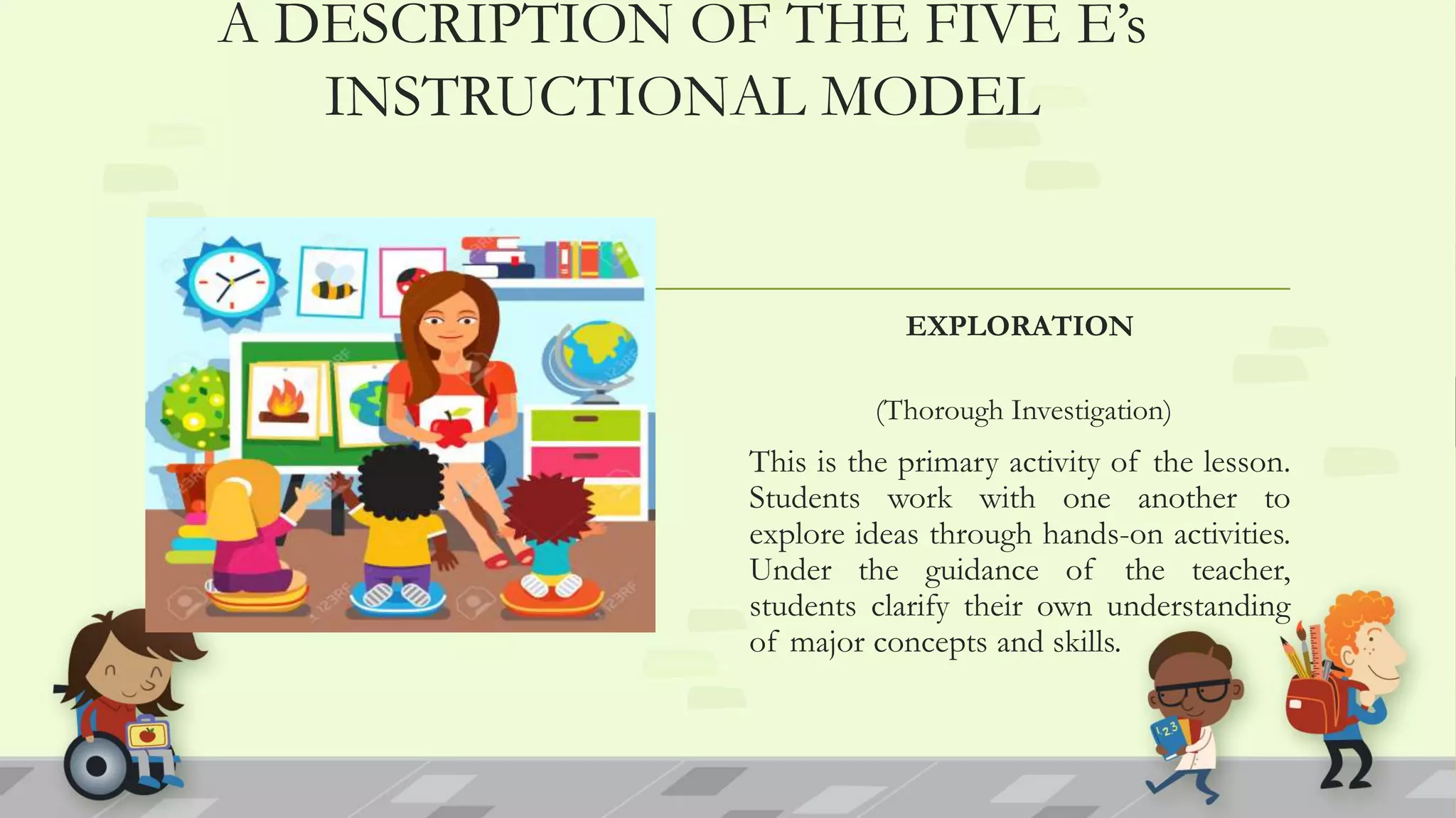 A DESCRIPTION OF THE FIVE E’s
INSTRUCTIONAL MODEL
EXPLORATION
(Thorough Investigation)
This is the primary activity of the lesson.
Students work with one another to
explore ideas through hands-on activities.
Under the guidance of the teacher,
students clarify their own understanding
of major concepts and skills.
 