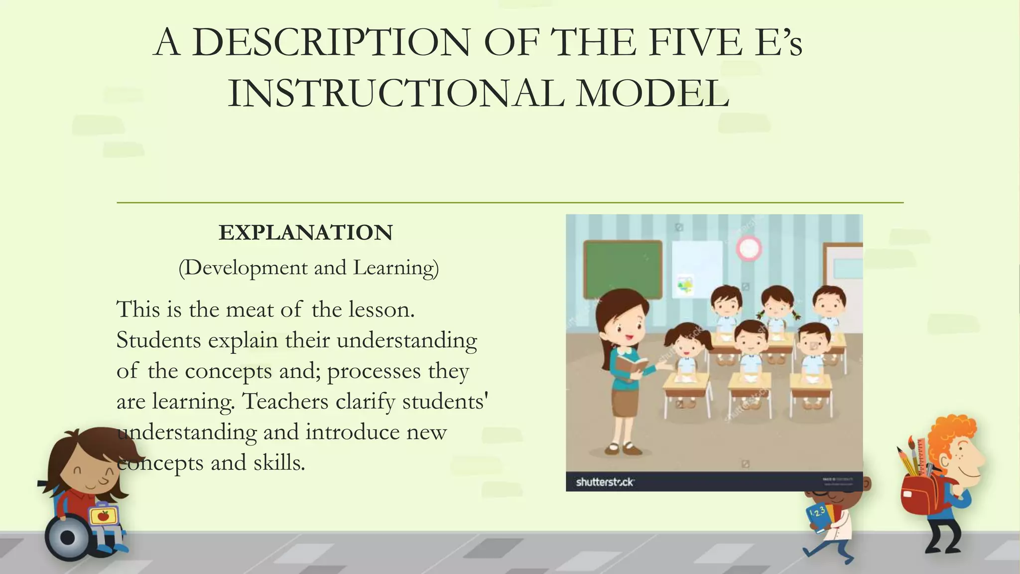 A DESCRIPTION OF THE FIVE E’s
INSTRUCTIONAL MODEL
EXPLANATION
(Development and Learning)
This is the meat of the lesson.
Students explain their understanding
of the concepts and; processes they
are learning. Teachers clarify students'
understanding and introduce new
concepts and skills.
 