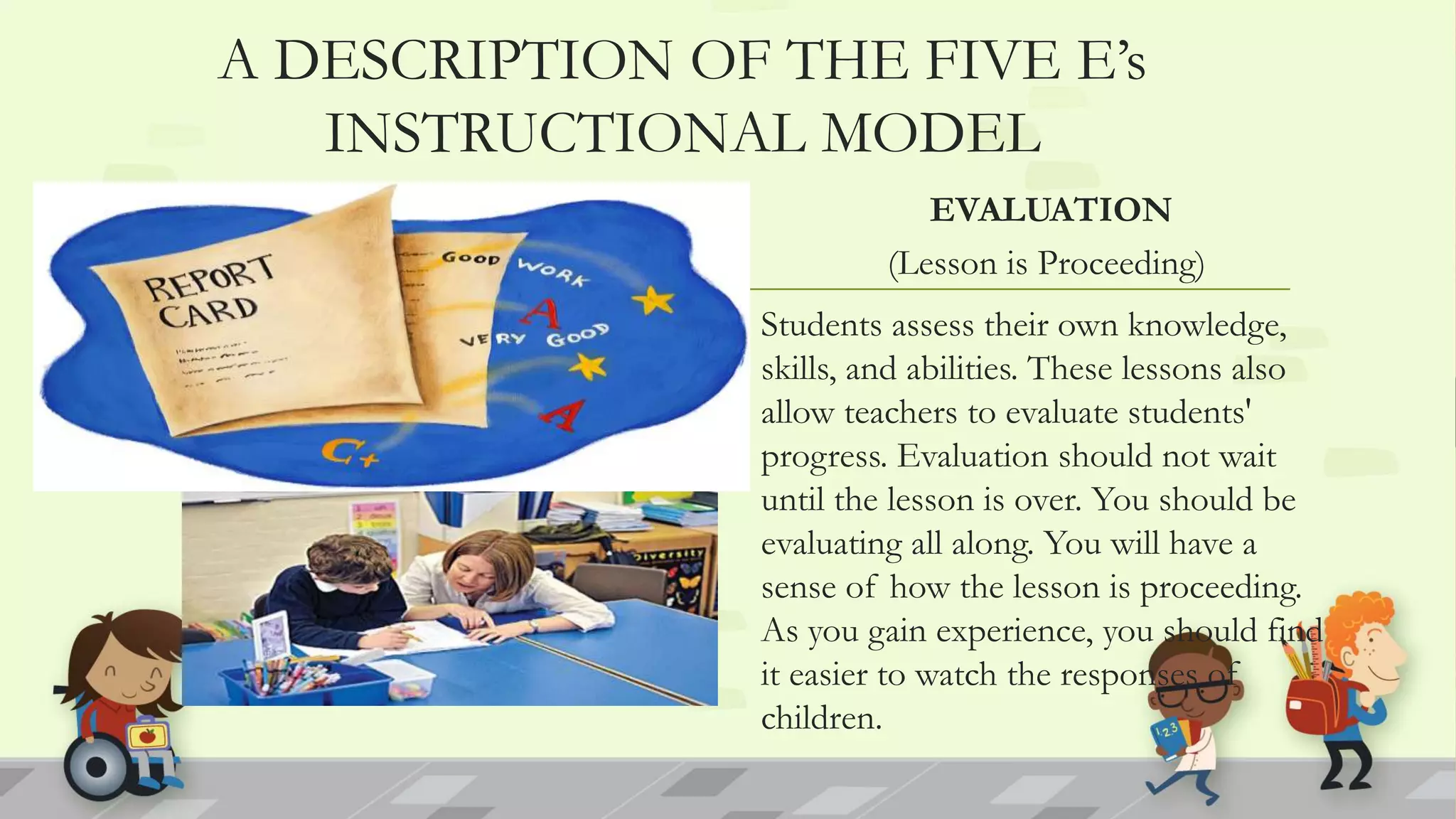 A DESCRIPTION OF THE FIVE E’s
INSTRUCTIONAL MODEL
EVALUATION
(Lesson is Proceeding)
Students assess their own knowledge,
skills, and abilities. These lessons also
allow teachers to evaluate students'
progress. Evaluation should not wait
until the lesson is over. You should be
evaluating all along. You will have a
sense of how the lesson is proceeding.
As you gain experience, you should find
it easier to watch the responses of
children.
 