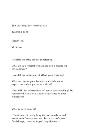 The Learning Environment as a
Teaching Tool
CDEV 108
M. Moen
Describe an early school experience.
What do you remember most about the classroom
environment?
How did the environment affect your learning?
What was /were your favorite materials and/or
experiences when you were a child?
How will this information influence your teaching? Do
you have that material and/or experience in your
classroom?
What is environment?
at surrounds us and
exerts an influence over us. It consists of space,
furnishings, time and organizing elements.
 