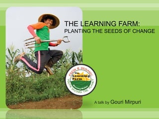 THE LEARNING FARM:
PLANTING THE SEEDS OF CHANGE




         A talk by Gouri   Mirpuri
 