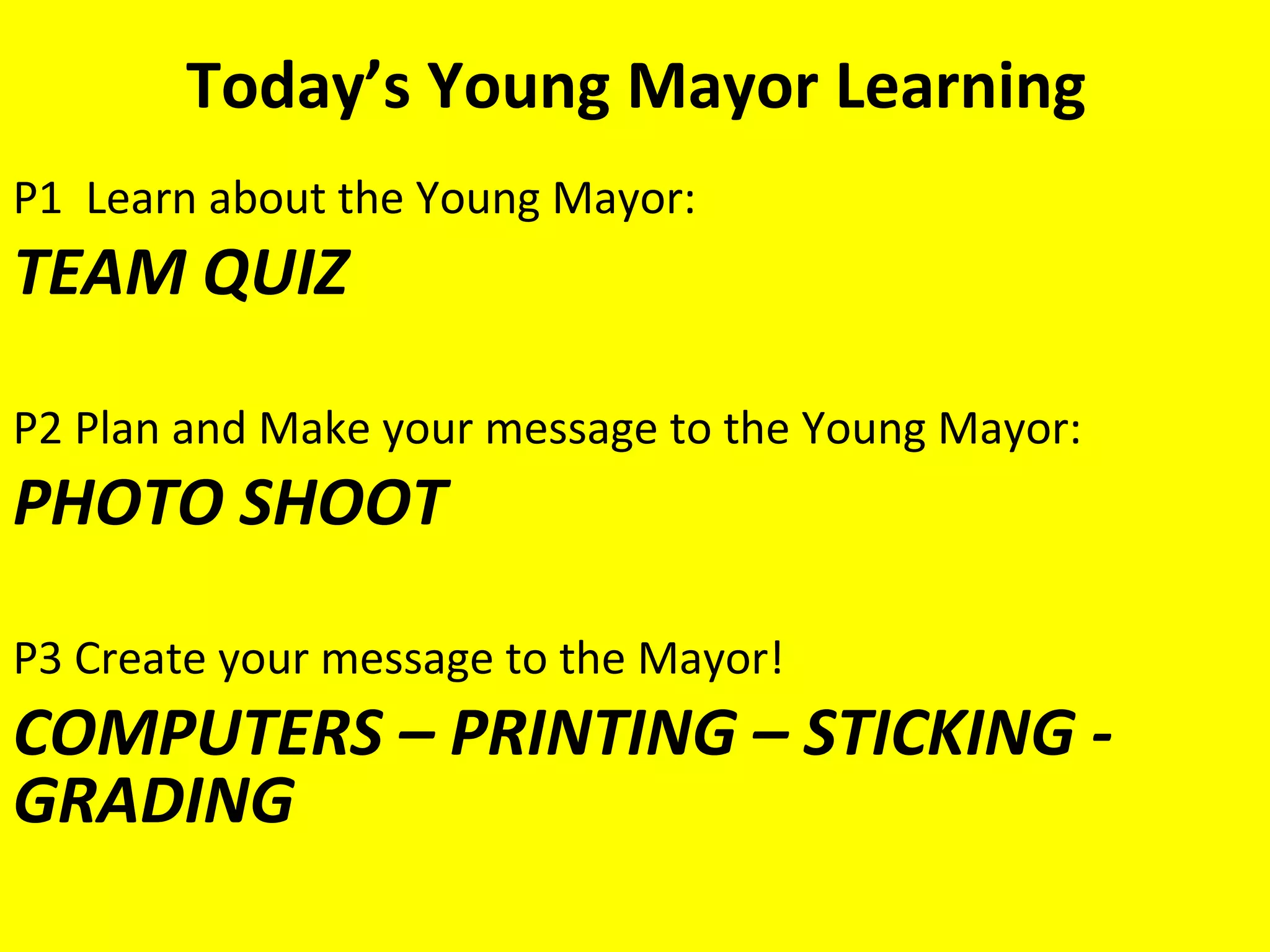 Today’s Young Mayor Learning
P1 Learn about the Young Mayor:
TEAM QUIZ

P2 Plan and Make your message to the Young Mayor:
PHOTO SHOOT

P3 Create your message to the Mayor!
COMPUTERS – PRINTING – STICKING -
GRADING
 