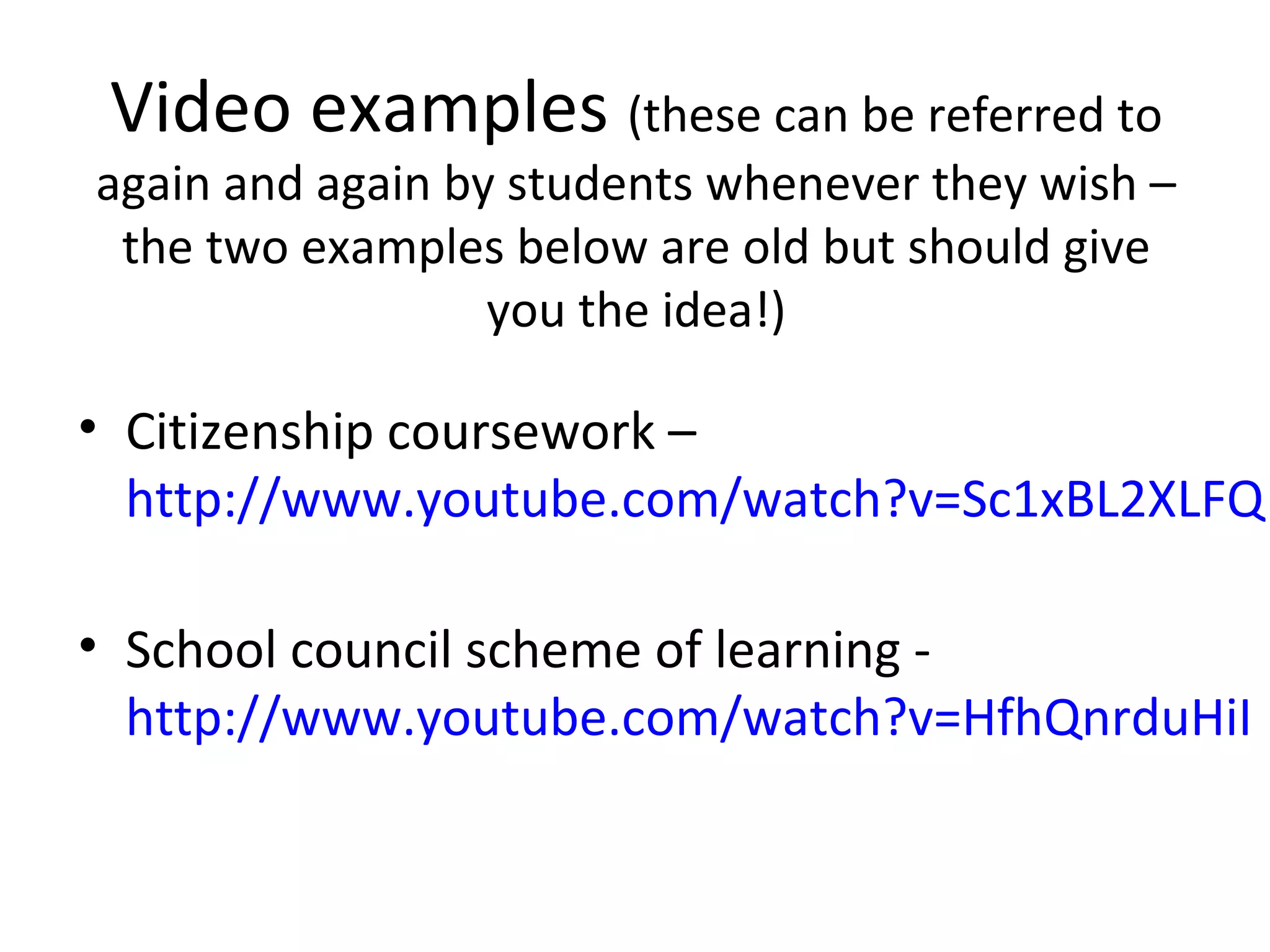 Video examples (these can be referred to
again and again by students whenever they wish –
 the two examples below are old but should give
                  you the idea!)

• Citizenship coursework –
  http://www.youtube.com/watch?v=Sc1xBL2XLFQ

• School council scheme of learning -
  http://www.youtube.com/watch?v=HfhQnrduHiI
 