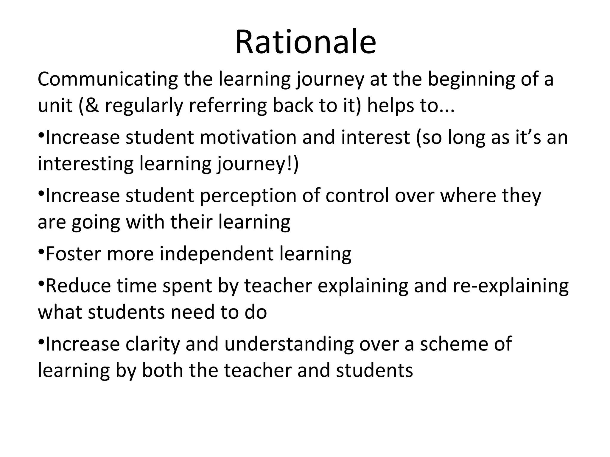 Rationale
Communicating the learning journey at the beginning of a
unit (& regularly referring back to it) helps to...
•Increase student motivation and interest (so long as it’s an
interesting learning journey!)
•Increase student perception of control over where they
are going with their learning
•Foster more independent learning
•Reduce time spent by teacher explaining and re-explaining
what students need to do
•Increase clarity and understanding over a scheme of
learning by both the teacher and students
 