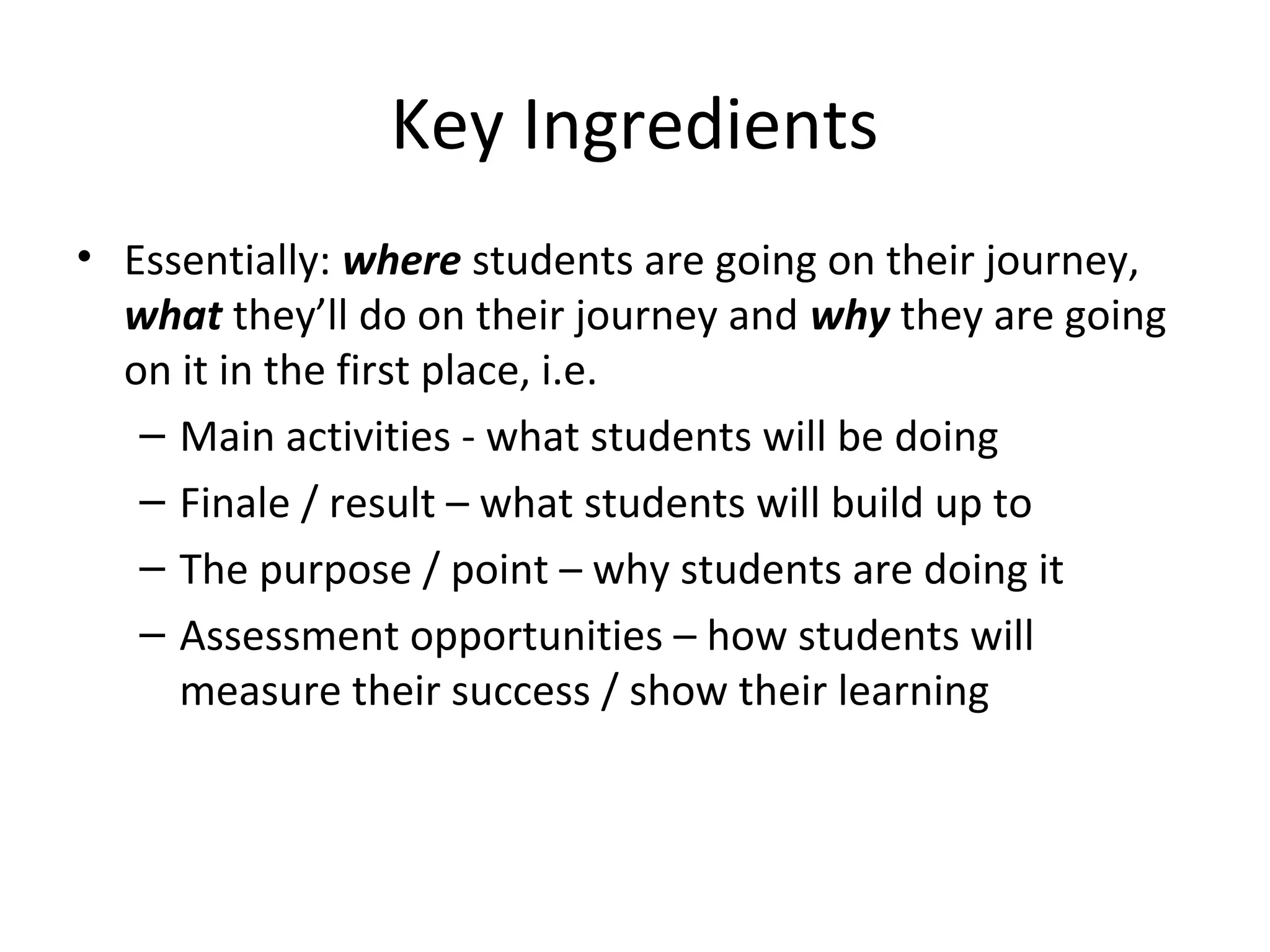 Key Ingredients
• Essentially: where students are going on their journey,
  what they’ll do on their journey and why they are going
  on it in the first place, i.e.
   – Main activities - what students will be doing
   – Finale / result – what students will build up to
   – The purpose / point – why students are doing it
   – Assessment opportunities – how students will
     measure their success / show their learning
 