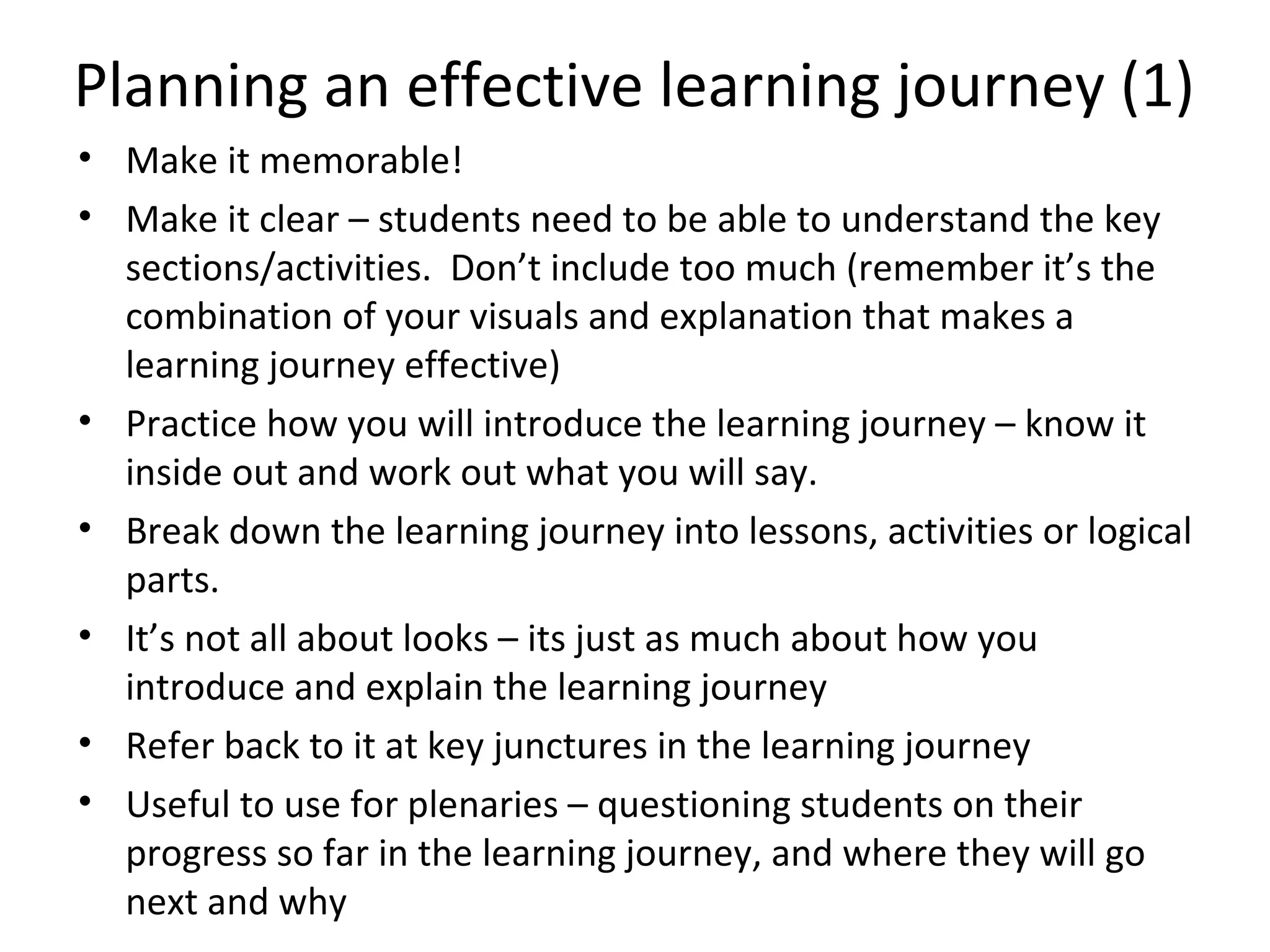 Planning an effective learning journey (1)
• Make it memorable!
• Make it clear – students need to be able to understand the key
  sections/activities. Don’t include too much (remember it’s the
  combination of your visuals and explanation that makes a
  learning journey effective)
• Practice how you will introduce the learning journey – know it
  inside out and work out what you will say.
• Break down the learning journey into lessons, activities or logical
  parts.
• It’s not all about looks – its just as much about how you
  introduce and explain the learning journey
• Refer back to it at key junctures in the learning journey
• Useful to use for plenaries – questioning students on their
  progress so far in the learning journey, and where they will go
  next and why
 