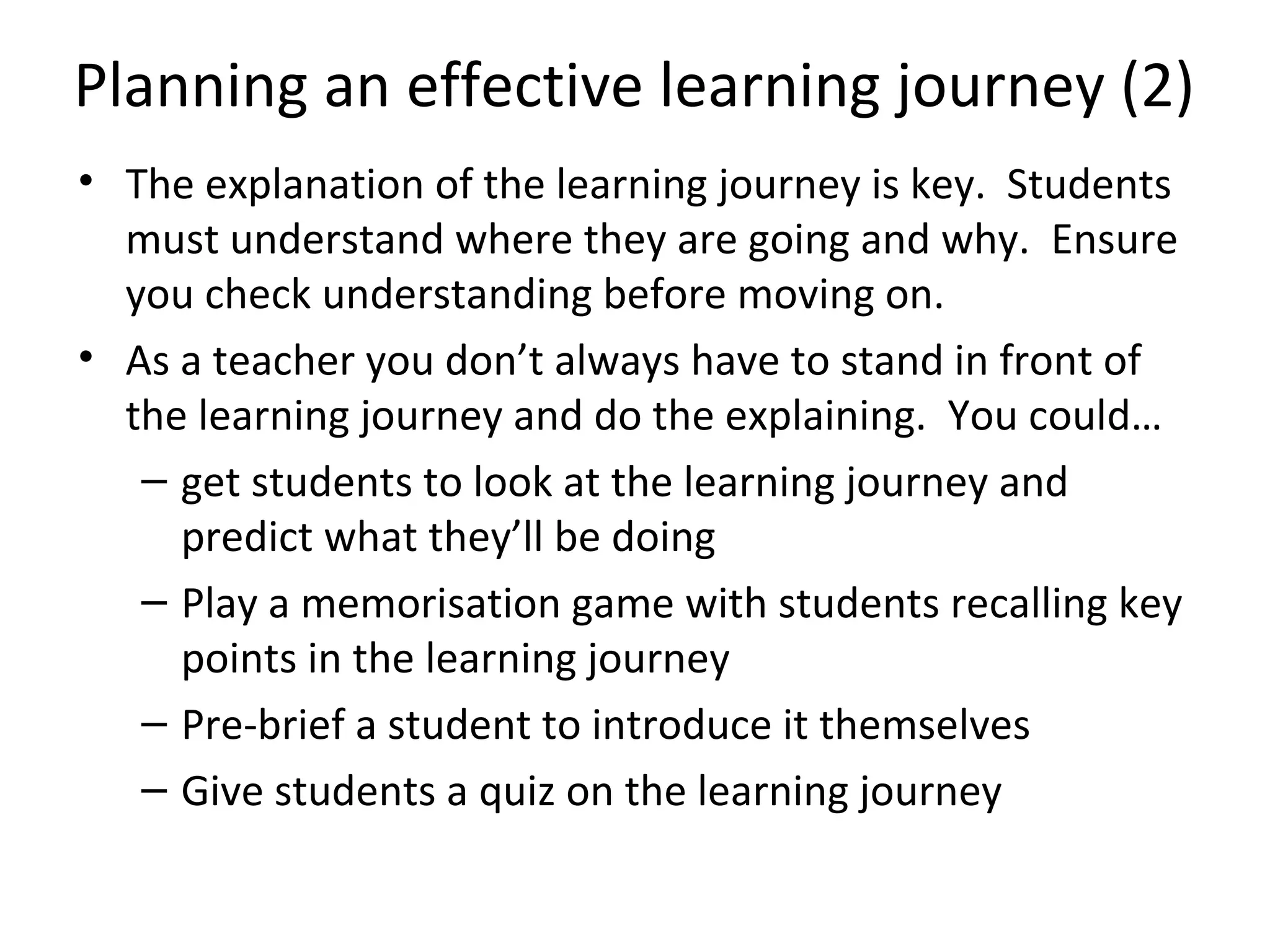 Planning an effective learning journey (2)
• The explanation of the learning journey is key. Students
  must understand where they are going and why. Ensure
  you check understanding before moving on.
• As a teacher you don’t always have to stand in front of
  the learning journey and do the explaining. You could…
   – get students to look at the learning journey and
     predict what they’ll be doing
   – Play a memorisation game with students recalling key
     points in the learning journey
   – Pre-brief a student to introduce it themselves
   – Give students a quiz on the learning journey
 