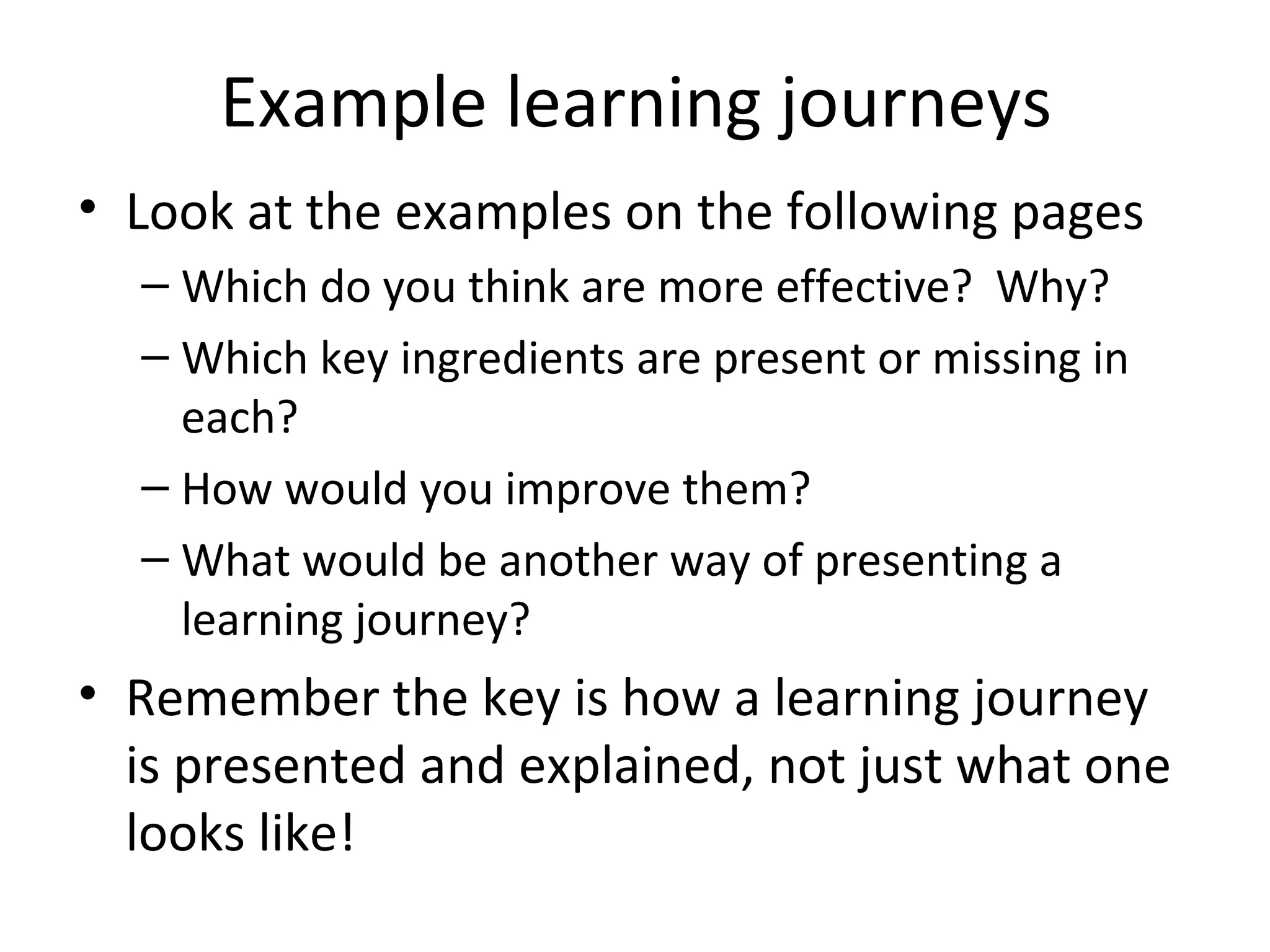 Example learning journeys
• Look at the examples on the following pages
  – Which do you think are more effective? Why?
  – Which key ingredients are present or missing in
    each?
  – How would you improve them?
  – What would be another way of presenting a
    learning journey?
• Remember the key is how a learning journey
  is presented and explained, not just what one
  looks like!
 