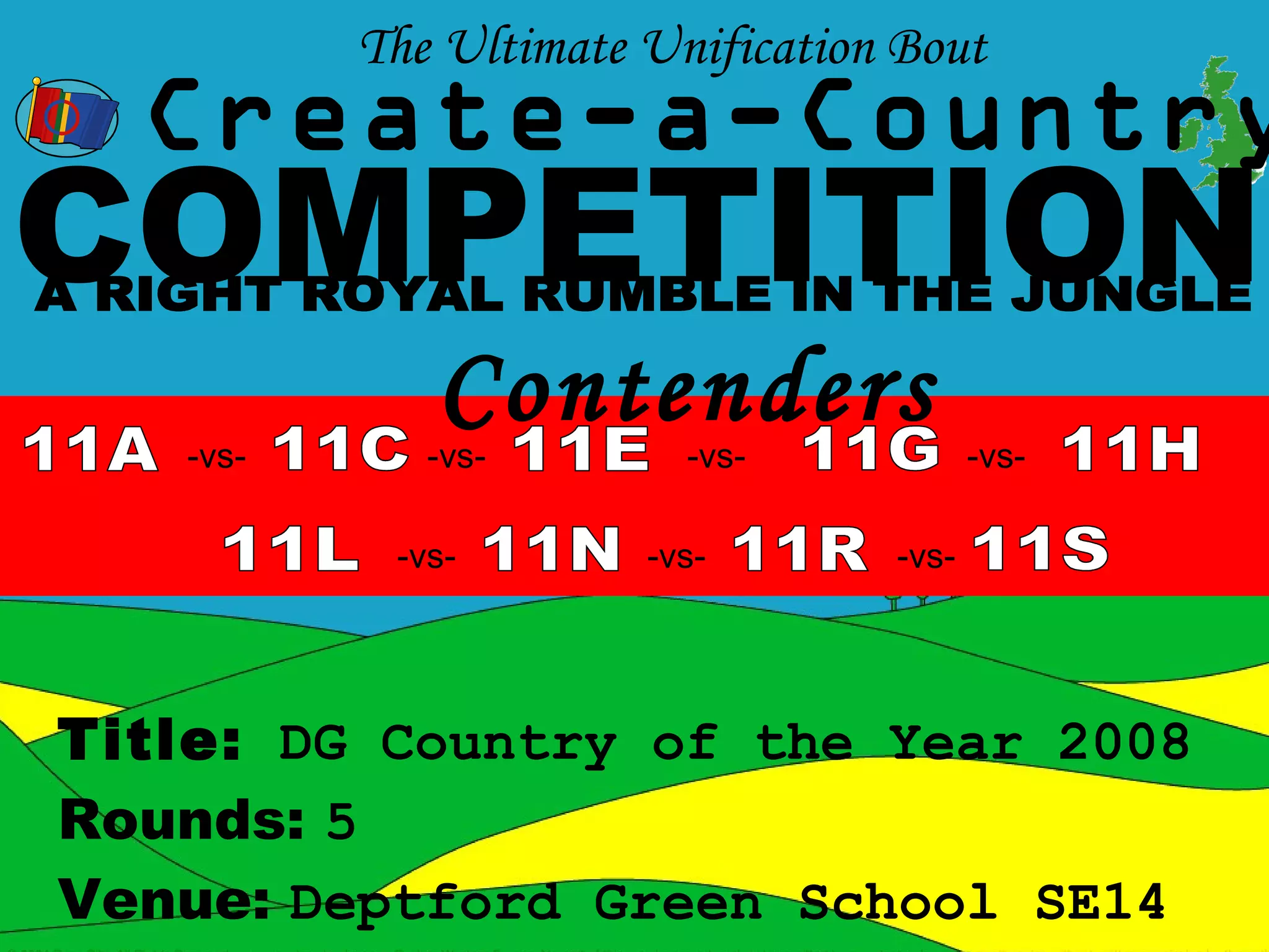 The Ultimate Unification Bout
  Create-a-Country
COMPETITION
   -vs-
             Contenders
             -vs-        -vs-            -vs-

           -vs-        -vs-       -vs-




Title: DG Country of the Year 2008
Rounds: 5
Venue: Deptford Green School SE14
 