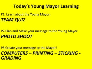Today’s Young Mayor Learning
P1 Learn about the Young Mayor:
TEAM QUIZ

P2 Plan and Make your message to the Young Mayor:
PHOTO SHOOT

P3 Create your message to the Mayor!
COMPUTERS – PRINTING – STICKING -
GRADING
 