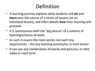 Definition
• A learning journey explains what students will do and
  learn over the course of a series of lessons (or an
  individual lesson), and often details how their learning will
  proceed.
• It is synonymous with the ‘big picture’ of a scheme of
  learning/scheme of work.
• As such it covers the main points not each tiny
  step/activity – the key learning activity/ies in each lesson
• It can use any combination of words and pictures, or take
  video or mp3 form
 
