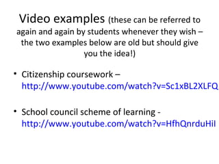 Video examples (these can be referred to
again and again by students whenever they wish –
 the two examples below are old but should give
                  you the idea!)

• Citizenship coursework –
  http://www.youtube.com/watch?v=Sc1xBL2XLFQ

• School council scheme of learning -
  http://www.youtube.com/watch?v=HfhQnrduHiI
 