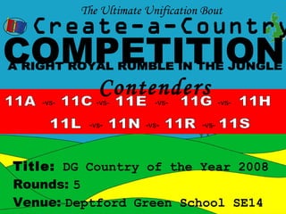 The Ultimate Unification Bout
  Create-a-Country
COMPETITION
   -vs-
             Contenders
             -vs-        -vs-            -vs-

           -vs-        -vs-       -vs-




Title: DG Country of the Year 2008
Rounds: 5
Venue: Deptford Green School SE14
 